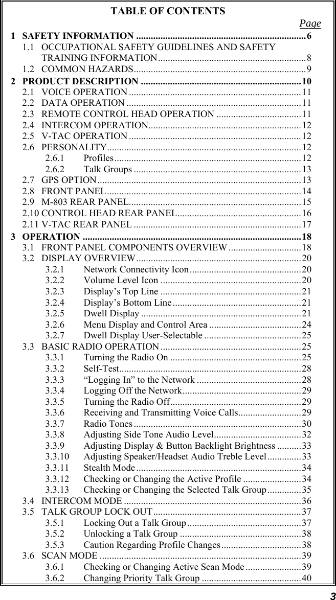 3 TABLE OF CONTENTS  Page 1 SAFETY INFORMATION ......................................................................6 1.1 OCCUPATIONAL SAFETY GUIDELINES AND SAFETY TRAINING INFORMATION.............................................................8 1.2 COMMON HAZARDS.......................................................................9 2 PRODUCT DESCRIPTION ..................................................................10 2.1 VOICE OPERATION .......................................................................11 2.2 DATA OPERATION ........................................................................11 2.3 REMOTE CONTROL HEAD OPERATION ...................................11 2.4 INTERCOM OPERATION...............................................................12 2.5 V-TAC OPERATION .......................................................................12 2.6 PERSONALITY................................................................................12 2.6.1 Profiles.............................................................................12 2.6.2 Talk Groups .....................................................................13 2.7 GPS OPTION....................................................................................13 2.8 FRONT PANEL................................................................................14 2.9 M-803 REAR PANEL.......................................................................15 2.10 CONTROL HEAD REAR PANEL...................................................16 2.11 V-TAC REAR PANEL .....................................................................17 3 OPERATION ..........................................................................................18 3.1 FRONT PANEL COMPONENTS OVERVIEW ..............................18 3.2 DISPLAY OVERVIEW....................................................................20 3.2.1 Network Connectivity Icon..............................................20 3.2.2 Volume Level Icon ..........................................................20 3.2.3 Display’s Top Line ..........................................................21 3.2.4 Display’s Bottom Line.....................................................21 3.2.5 Dwell Display ..................................................................21 3.2.6 Menu Display and Control Area ......................................24 3.2.7 Dwell Display User-Selectable ........................................25 3.3 BASIC RADIO OPERATION ..........................................................25 3.3.1 Turning the Radio On ......................................................25 3.3.2 Self-Test...........................................................................28 3.3.3 “Logging In” to the Network ...........................................28 3.3.4 Logging Off the Network.................................................29 3.3.5 Turning the Radio Off......................................................29 3.3.6 Receiving and Transmitting Voice Calls..........................29 3.3.7 Radio Tones .....................................................................30 3.3.8 Adjusting Side Tone Audio Level....................................32 3.3.9 Adjusting Display &amp; Button Backlight Brightness ..........33 3.3.10 Adjusting Speaker/Headset Audio Treble Level..............33 3.3.11 Stealth Mode....................................................................34 3.3.12 Checking or Changing the Active Profile ........................34 3.3.13 Checking or Changing the Selected Talk Group..............35 3.4 INTERCOM MODE .........................................................................36 3.5 TALK GROUP LOCK OUT.............................................................37 3.5.1 Locking Out a Talk Group...............................................37 3.5.2 Unlocking a Talk Group ..................................................38 3.5.3 Caution Regarding Profile Changes.................................38 3.6 SCAN MODE ...................................................................................39 3.6.1 Checking or Changing Active Scan Mode.......................39 3.6.2 Changing Priority Talk Group .........................................40 