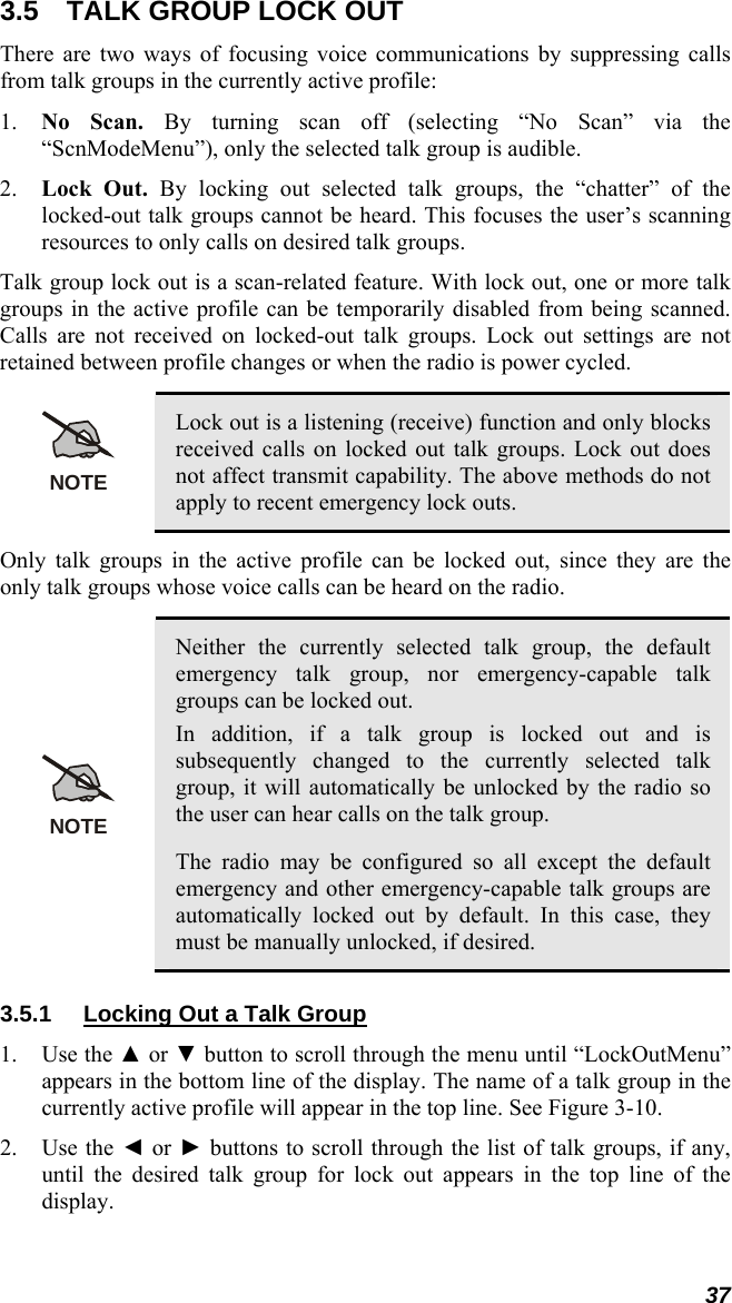 37 3.5  TALK GROUP LOCK OUT There are two ways of focusing voice communications by suppressing calls from talk groups in the currently active profile: 1. No Scan. By turning scan off (selecting “No Scan” via the “ScnModeMenu”), only the selected talk group is audible. 2. Lock Out. By locking out selected talk groups, the “chatter” of the locked-out talk groups cannot be heard. This focuses the user’s scanning resources to only calls on desired talk groups. Talk group lock out is a scan-related feature. With lock out, one or more talk groups in the active profile can be temporarily disabled from being scanned. Calls are not received on locked-out talk groups. Lock out settings are not retained between profile changes or when the radio is power cycled.  NOTE Lock out is a listening (receive) function and only blocks received calls on locked out talk groups. Lock out does not affect transmit capability. The above methods do not apply to recent emergency lock outs. Only talk groups in the active profile can be locked out, since they are the only talk groups whose voice calls can be heard on the radio.  NOTE Neither the currently selected talk group, the default emergency talk group, nor emergency-capable talk groups can be locked out. In addition, if a talk group is locked out and is subsequently changed to the currently selected talk group, it will automatically be unlocked by the radio so the user can hear calls on the talk group. The radio may be configured so all except the default emergency and other emergency-capable talk groups are automatically locked out by default. In this case, they must be manually unlocked, if desired. 3.5.1  Locking Out a Talk Group 1. Use the ▲ or ▼ button to scroll through the menu until “LockOutMenu” appears in the bottom line of the display. The name of a talk group in the currently active profile will appear in the top line. See Figure 3-10. 2. Use the ◄ or ► buttons to scroll through the list of talk groups, if any, until the desired talk group for lock out appears in the top line of the display. 