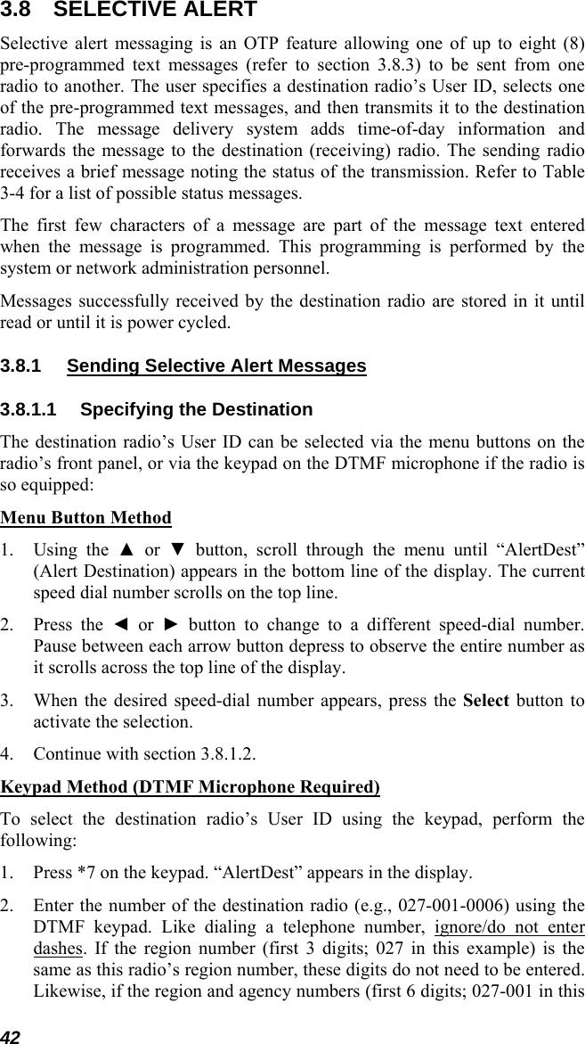 42 3.8 SELECTIVE ALERT Selective alert messaging is an OTP feature allowing one of up to eight (8) pre-programmed text messages (refer to section 3.8.3) to be sent from one radio to another. The user specifies a destination radio’s User ID, selects one of the pre-programmed text messages, and then transmits it to the destination radio. The message delivery system adds time-of-day information and forwards the message to the destination (receiving) radio. The sending radio receives a brief message noting the status of the transmission. Refer to Table 3-4 for a list of possible status messages. The first few characters of a message are part of the message text entered when the message is programmed. This programming is performed by the system or network administration personnel. Messages successfully received by the destination radio are stored in it until read or until it is power cycled. 3.8.1  Sending Selective Alert Messages 3.8.1.1 Specifying the Destination The destination radio’s User ID can be selected via the menu buttons on the radio’s front panel, or via the keypad on the DTMF microphone if the radio is so equipped: Menu Button Method 1. Using the ▲ or ▼ button, scroll through the menu until “AlertDest” (Alert Destination) appears in the bottom line of the display. The current speed dial number scrolls on the top line. 2. Press the ◄ or ► button to change to a different speed-dial number. Pause between each arrow button depress to observe the entire number as it scrolls across the top line of the display. 3. When the desired speed-dial number appears, press the Select button to activate the selection. 4. Continue with section 3.8.1.2. Keypad Method (DTMF Microphone Required) To select the destination radio’s User ID using the keypad, perform the following: 1. Press *7 on the keypad. “AlertDest” appears in the display. 2. Enter the number of the destination radio (e.g., 027-001-0006) using the DTMF keypad. Like dialing a telephone number, ignore/do not enter dashes. If the region number (first 3 digits; 027 in this example) is the same as this radio’s region number, these digits do not need to be entered. Likewise, if the region and agency numbers (first 6 digits; 027-001 in this 