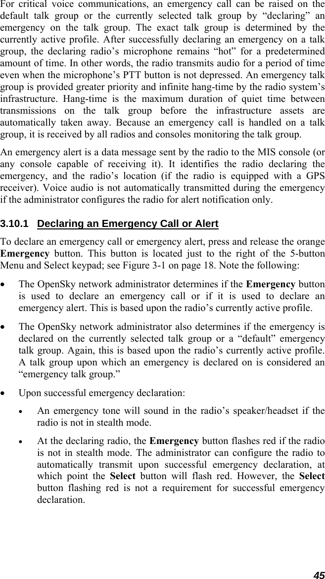 45 For critical voice communications, an emergency call can be raised on the default talk group or the currently selected talk group by “declaring” an emergency on the talk group. The exact talk group is determined by the currently active profile. After successfully declaring an emergency on a talk group, the declaring radio’s microphone remains “hot” for a predetermined amount of time. In other words, the radio transmits audio for a period of time even when the microphone’s PTT button is not depressed. An emergency talk group is provided greater priority and infinite hang-time by the radio system’s infrastructure. Hang-time is the maximum duration of quiet time between transmissions on the talk group before the infrastructure assets are automatically taken away. Because an emergency call is handled on a talk group, it is received by all radios and consoles monitoring the talk group. An emergency alert is a data message sent by the radio to the MIS console (or any console capable of receiving it). It identifies the radio declaring the emergency, and the radio’s location (if the radio is equipped with a GPS receiver). Voice audio is not automatically transmitted during the emergency if the administrator configures the radio for alert notification only. 3.10.1  Declaring an Emergency Call or Alert To declare an emergency call or emergency alert, press and release the orange Emergency button. This button is located just to the right of the 5-button Menu and Select keypad; see Figure 3-1 on page 18. Note the following: • The OpenSky network administrator determines if the Emergency button is used to declare an emergency call or if it is used to declare an emergency alert. This is based upon the radio’s currently active profile. • The OpenSky network administrator also determines if the emergency is declared on the currently selected talk group or a “default” emergency talk group. Again, this is based upon the radio’s currently active profile. A talk group upon which an emergency is declared on is considered an “emergency talk group.” • Upon successful emergency declaration: • An emergency tone will sound in the radio’s speaker/headset if the radio is not in stealth mode. • At the declaring radio, the Emergency button flashes red if the radio is not in stealth mode. The administrator can configure the radio to automatically transmit upon successful emergency declaration, at which point the Select button will flash red. However, the Select button flashing red is not a requirement for successful emergency declaration. 