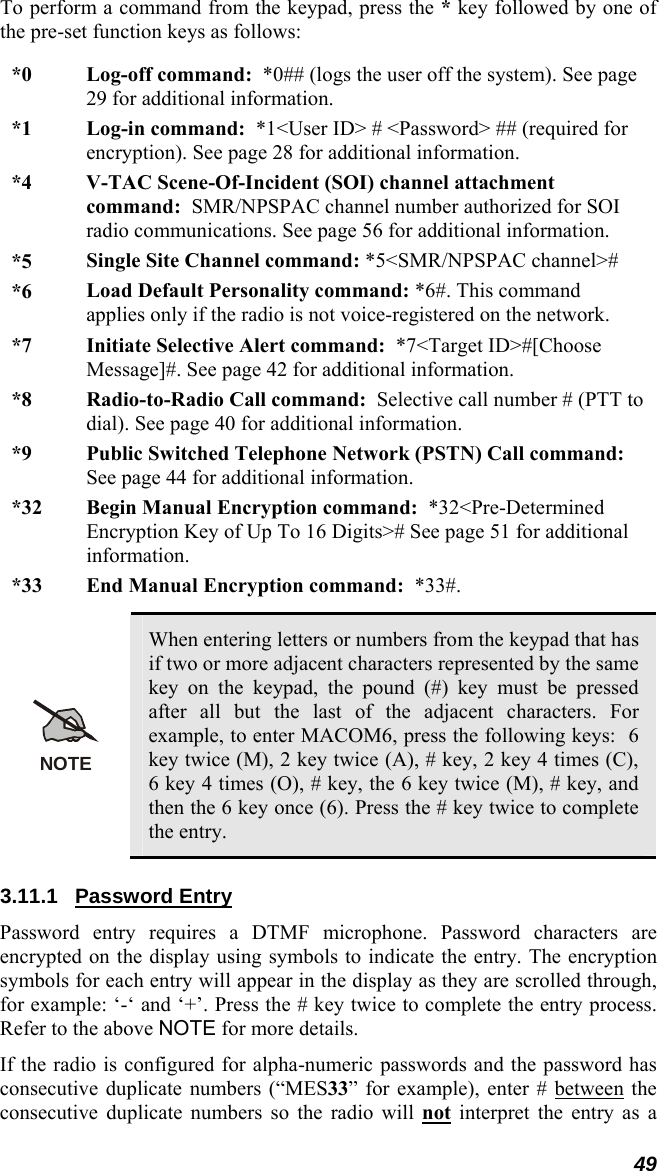 49 To perform a command from the keypad, press the * key followed by one of the pre-set function keys as follows: *0  Log-off command:  *0## (logs the user off the system). See page 29 for additional information. *1  Log-in command:  *1&lt;User ID&gt; # &lt;Password&gt; ## (required for encryption). See page 28 for additional information. *4  V-TAC Scene-Of-Incident (SOI) channel attachment command:  SMR/NPSPAC channel number authorized for SOI radio communications. See page 56 for additional information. *5  Single Site Channel command: *5&lt;SMR/NPSPAC channel&gt;# *6  Load Default Personality command: *6#. This command applies only if the radio is not voice-registered on the network. *7  Initiate Selective Alert command:  *7&lt;Target ID&gt;#[Choose Message]#. See page 42 for additional information. *8  Radio-to-Radio Call command:  Selective call number # (PTT to dial). See page 40 for additional information. *9  Public Switched Telephone Network (PSTN) Call command: See page 44 for additional information. *32  Begin Manual Encryption command:  *32&lt;Pre-Determined Encryption Key of Up To 16 Digits&gt;# See page 51 for additional information. *33  End Manual Encryption command:  *33#.  NOTE When entering letters or numbers from the keypad that has if two or more adjacent characters represented by the same key on the keypad, the pound (#) key must be pressed after all but the last of the adjacent characters. For example, to enter MACOM6, press the following keys:  6 key twice (M), 2 key twice (A), # key, 2 key 4 times (C), 6 key 4 times (O), # key, the 6 key twice (M), # key, and then the 6 key once (6). Press the # key twice to complete the entry. 3.11.1 Password Entry Password entry requires a DTMF microphone. Password characters are encrypted on the display using symbols to indicate the entry. The encryption symbols for each entry will appear in the display as they are scrolled through, for example: ‘-‘ and ‘+’. Press the # key twice to complete the entry process. Refer to the above NOTE for more details. If the radio is configured for alpha-numeric passwords and the password has consecutive duplicate numbers (“MES33” for example), enter # between the consecutive duplicate numbers so the radio will not interpret the entry as a 