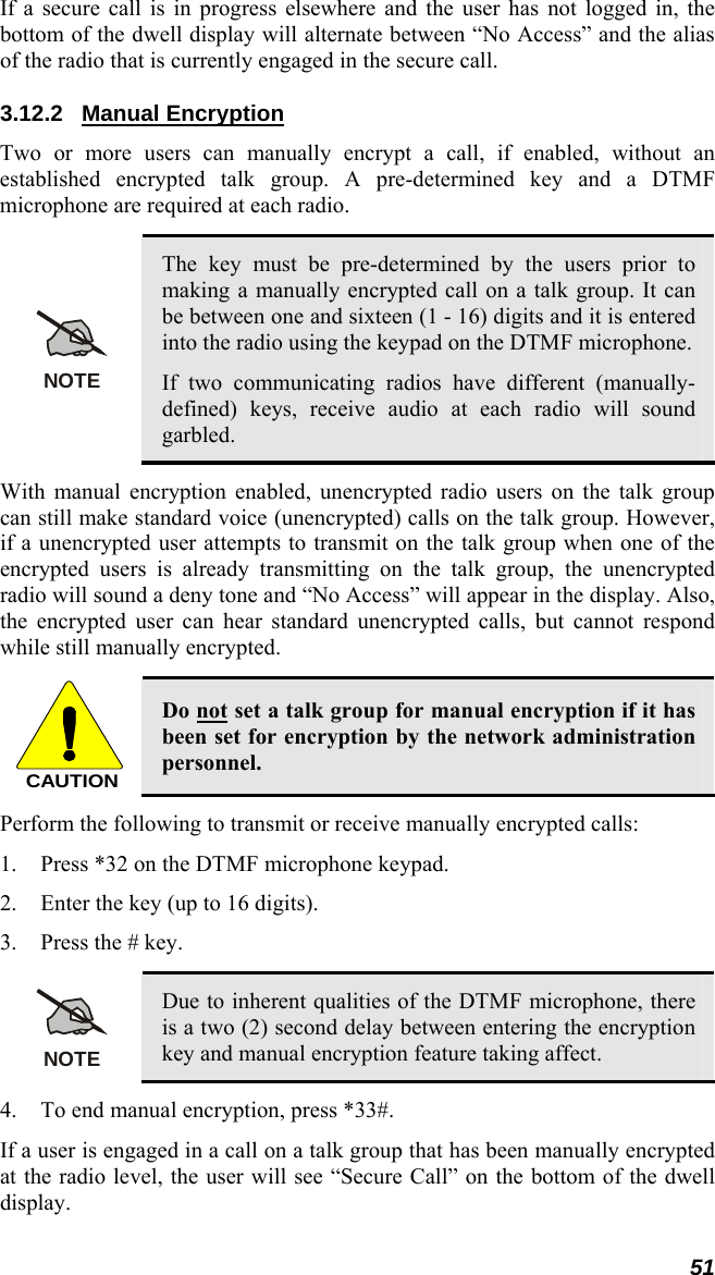 51 If a secure call is in progress elsewhere and the user has not logged in, the bottom of the dwell display will alternate between “No Access” and the alias of the radio that is currently engaged in the secure call. 3.12.2 Manual Encryption Two or more users can manually encrypt a call, if enabled, without an established encrypted talk group. A pre-determined key and a DTMF microphone are required at each radio.  NOTE The key must be pre-determined by the users prior to making a manually encrypted call on a talk group. It can be between one and sixteen (1 - 16) digits and it is entered into the radio using the keypad on the DTMF microphone. If two communicating radios have different (manually-defined) keys, receive audio at each radio will sound garbled. With manual encryption enabled, unencrypted radio users on the talk group can still make standard voice (unencrypted) calls on the talk group. However, if a unencrypted user attempts to transmit on the talk group when one of the encrypted users is already transmitting on the talk group, the unencrypted radio will sound a deny tone and “No Access” will appear in the display. Also, the encrypted user can hear standard unencrypted calls, but cannot respond while still manually encrypted.  CAUTION Do not set a talk group for manual encryption if it has been set for encryption by the network administration personnel. Perform the following to transmit or receive manually encrypted calls: 1. Press *32 on the DTMF microphone keypad. 2. Enter the key (up to 16 digits). 3. Press the # key.  NOTE Due to inherent qualities of the DTMF microphone, there is a two (2) second delay between entering the encryption key and manual encryption feature taking affect. 4. To end manual encryption, press *33#. If a user is engaged in a call on a talk group that has been manually encrypted at the radio level, the user will see “Secure Call” on the bottom of the dwell display. 