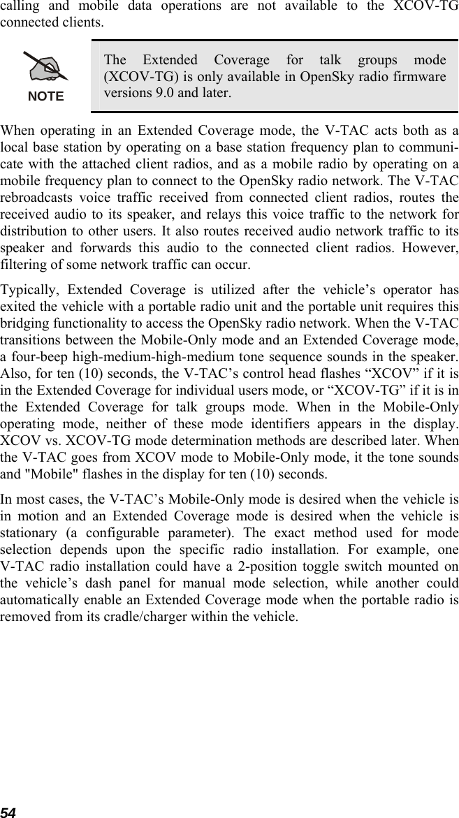 54 calling and mobile data operations are not available to the XCOV-TG connected clients. NOTE The Extended Coverage for talk groups mode (XCOV-TG) is only available in OpenSky radio firmware versions 9.0 and later. When operating in an Extended Coverage mode, the V-TAC acts both as a local base station by operating on a base station frequency plan to communi-cate with the attached client radios, and as a mobile radio by operating on a mobile frequency plan to connect to the OpenSky radio network. The V-TAC rebroadcasts voice traffic received from connected client radios, routes the received audio to its speaker, and relays this voice traffic to the network for distribution to other users. It also routes received audio network traffic to its speaker and forwards this audio to the connected client radios. However, filtering of some network traffic can occur. Typically, Extended Coverage is utilized after the vehicle’s operator has exited the vehicle with a portable radio unit and the portable unit requires this bridging functionality to access the OpenSky radio network. When the V-TAC transitions between the Mobile-Only mode and an Extended Coverage mode, a four-beep high-medium-high-medium tone sequence sounds in the speaker. Also, for ten (10) seconds, the V-TAC’s control head flashes “XCOV” if it is in the Extended Coverage for individual users mode, or “XCOV-TG” if it is in the Extended Coverage for talk groups mode. When in the Mobile-Only operating mode, neither of these mode identifiers appears in the display. XCOV vs. XCOV-TG mode determination methods are described later. When the V-TAC goes from XCOV mode to Mobile-Only mode, it the tone sounds and &quot;Mobile&quot; flashes in the display for ten (10) seconds. In most cases, the V-TAC’s Mobile-Only mode is desired when the vehicle is in motion and an Extended Coverage mode is desired when the vehicle is stationary (a configurable parameter). The exact method used for mode selection depends upon the specific radio installation. For example, one V-TAC radio installation could have a 2-position toggle switch mounted on the vehicle’s dash panel for manual mode selection, while another could automatically enable an Extended Coverage mode when the portable radio is removed from its cradle/charger within the vehicle. 