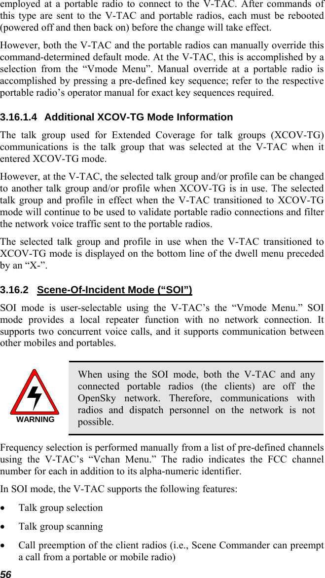 56 employed at a portable radio to connect to the V-TAC. After commands of this type are sent to the V-TAC and portable radios, each must be rebooted (powered off and then back on) before the change will take effect. However, both the V-TAC and the portable radios can manually override this command-determined default mode. At the V-TAC, this is accomplished by a selection from the “Vmode Menu”. Manual override at a portable radio is accomplished by pressing a pre-defined key sequence; refer to the respective portable radio’s operator manual for exact key sequences required. 3.16.1.4 Additional XCOV-TG Mode Information The talk group used for Extended Coverage for talk groups (XCOV-TG) communications is the talk group that was selected at the V-TAC when it entered XCOV-TG mode. However, at the V-TAC, the selected talk group and/or profile can be changed to another talk group and/or profile when XCOV-TG is in use. The selected talk group and profile in effect when the V-TAC transitioned to XCOV-TG mode will continue to be used to validate portable radio connections and filter the network voice traffic sent to the portable radios. The selected talk group and profile in use when the V-TAC transitioned to XCOV-TG mode is displayed on the bottom line of the dwell menu preceded by an “X-”. 3.16.2  Scene-Of-Incident Mode (“SOI”) SOI mode is user-selectable using the V-TAC’s the “Vmode Menu.” SOI mode provides a local repeater function with no network connection. It supports two concurrent voice calls, and it supports communication between other mobiles and portables.  WARNING When using the SOI mode, both the V-TAC and any connected portable radios (the clients) are off the OpenSky network. Therefore, communications with radios and dispatch personnel on the network is not possible. Frequency selection is performed manually from a list of pre-defined channels using the V-TAC’s “Vchan Menu.” The radio indicates the FCC channel number for each in addition to its alpha-numeric identifier. In SOI mode, the V-TAC supports the following features: • Talk group selection • Talk group scanning • Call preemption of the client radios (i.e., Scene Commander can preempt a call from a portable or mobile radio) 