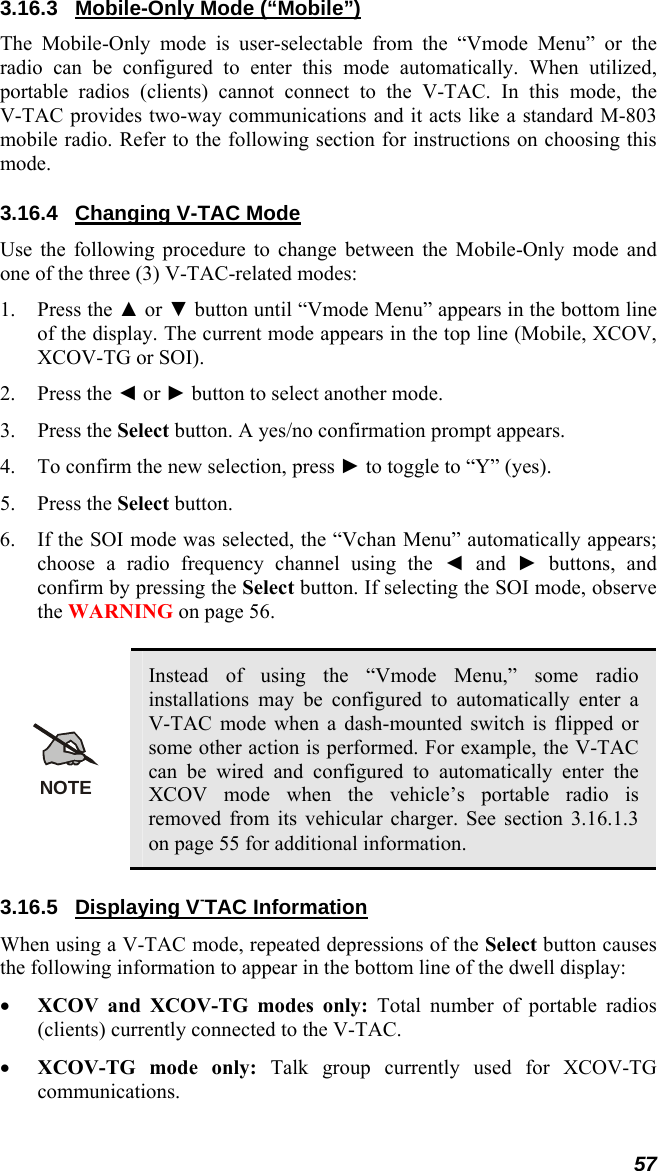 57 3.16.3  Mobile-Only Mode (“Mobile”) The Mobile-Only mode is user-selectable from the “Vmode Menu” or the radio can be configured to enter this mode automatically. When utilized, portable radios (clients) cannot connect to the V-TAC. In this mode, the V-TAC provides two-way communications and it acts like a standard M-803 mobile radio. Refer to the following section for instructions on choosing this mode. 3.16.4 Changing V-TAC Mode Use the following procedure to change between the Mobile-Only mode and one of the three (3) V-TAC-related modes: 1. Press the ▲ or ▼ button until “Vmode Menu” appears in the bottom line of the display. The current mode appears in the top line (Mobile, XCOV, XCOV-TG or SOI). 2. Press the ◄ or ► button to select another mode. 3. Press the Select button. A yes/no confirmation prompt appears. 4. To confirm the new selection, press ► to toggle to “Y” (yes). 5. Press the Select button. 6. If the SOI mode was selected, the “Vchan Menu” automatically appears; choose a radio frequency channel using the ◄ and ► buttons, and confirm by pressing the Select button. If selecting the SOI mode, observe the WARNING on page 56.  NOTE Instead of using the “Vmode Menu,” some radio installations may be configured to automatically enter a V-TAC mode when a dash-mounted switch is flipped or some other action is performed. For example, the V-TAC can be wired and configured to automatically enter the XCOV mode when the vehicle’s portable radio is removed from its vehicular charger. See section 3.16.1.3 on page 55 for additional information. 3.16.5 Displaying V-TAC Information When using a V-TAC mode, repeated depressions of the Select button causes the following information to appear in the bottom line of the dwell display: • XCOV and XCOV-TG modes only: Total number of portable radios (clients) currently connected to the V-TAC. • XCOV-TG mode only: Talk group currently used for XCOV-TG communications. 