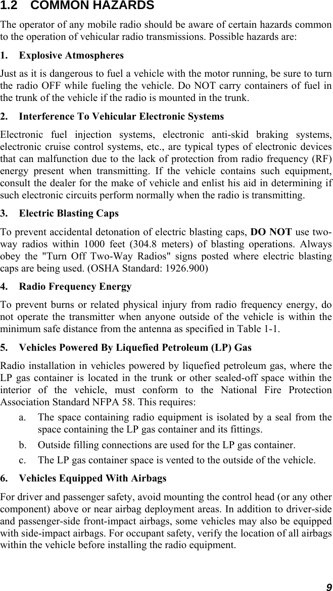 9 1.2 COMMON HAZARDS The operator of any mobile radio should be aware of certain hazards common to the operation of vehicular radio transmissions. Possible hazards are: 1. Explosive Atmospheres Just as it is dangerous to fuel a vehicle with the motor running, be sure to turn the radio OFF while fueling the vehicle. Do NOT carry containers of fuel in the trunk of the vehicle if the radio is mounted in the trunk. 2.   Interference To Vehicular Electronic Systems Electronic fuel injection systems, electronic anti-skid braking systems, electronic cruise control systems, etc., are typical types of electronic devices that can malfunction due to the lack of protection from radio frequency (RF) energy present when transmitting. If the vehicle contains such equipment, consult the dealer for the make of vehicle and enlist his aid in determining if such electronic circuits perform normally when the radio is transmitting. 3. Electric Blasting Caps To prevent accidental detonation of electric blasting caps, DO NOT use two-way radios within 1000 feet (304.8 meters) of blasting operations. Always obey the &quot;Turn Off Two-Way Radios&quot; signs posted where electric blasting caps are being used. (OSHA Standard: 1926.900) 4.  Radio Frequency Energy To prevent burns or related physical injury from radio frequency energy, do not operate the transmitter when anyone outside of the vehicle is within the minimum safe distance from the antenna as specified in Table 1-1. 5.  Vehicles Powered By Liquefied Petroleum (LP) Gas Radio installation in vehicles powered by liquefied petroleum gas, where the LP gas container is located in the trunk or other sealed-off space within the interior of the vehicle, must conform to the National Fire Protection Association Standard NFPA 58. This requires: a.  The space containing radio equipment is isolated by a seal from the space containing the LP gas container and its fittings. b.  Outside filling connections are used for the LP gas container. c.  The LP gas container space is vented to the outside of the vehicle. 6.  Vehicles Equipped With Airbags For driver and passenger safety, avoid mounting the control head (or any other component) above or near airbag deployment areas. In addition to driver-side and passenger-side front-impact airbags, some vehicles may also be equipped with side-impact airbags. For occupant safety, verify the location of all airbags within the vehicle before installing the radio equipment. 