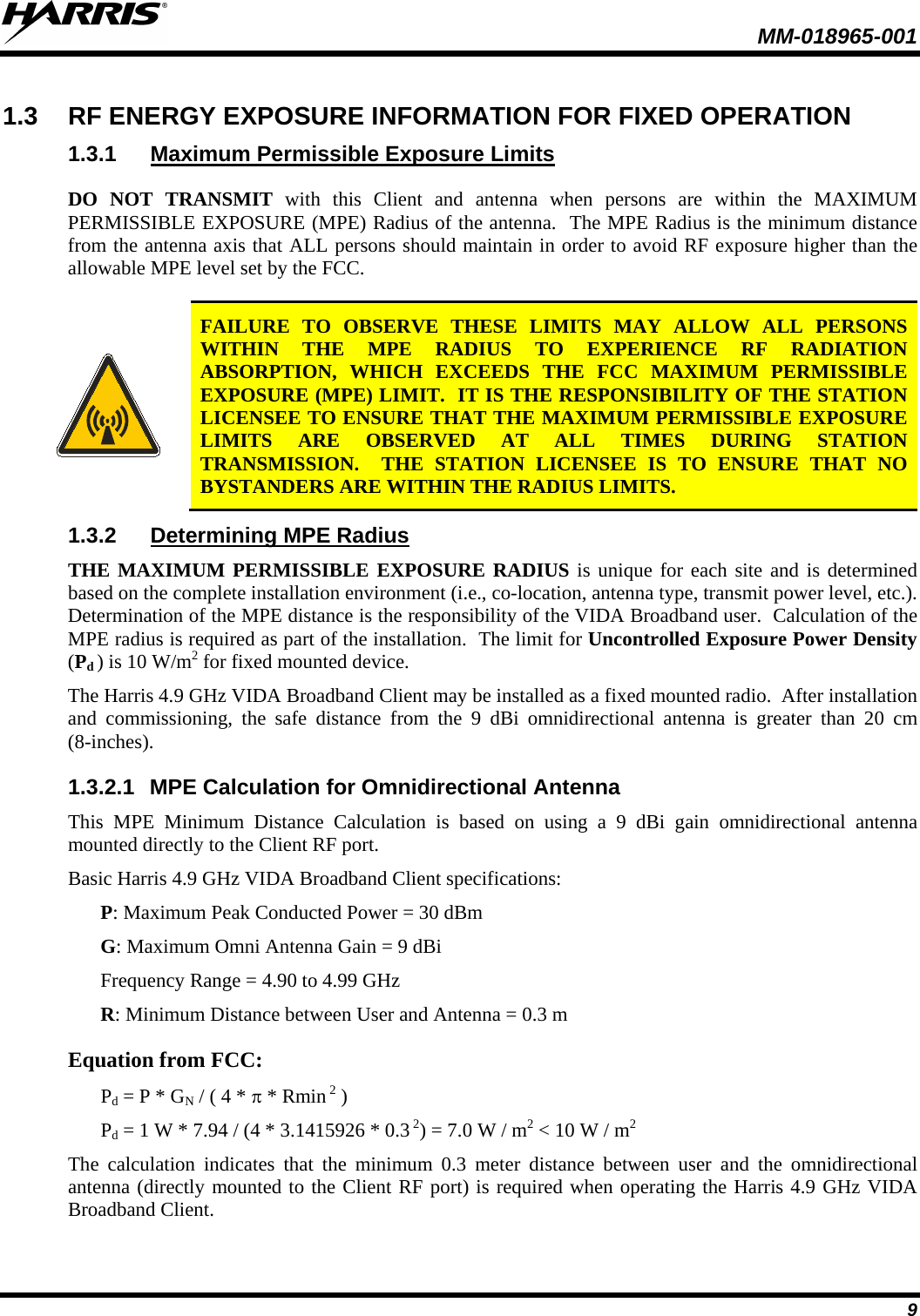  MM-018965-001   9 1.3 RF ENERGY EXPOSURE INFORMATION FOR FIXED OPERATION 1.3.1 Maximum Permissible Exposure Limits DO NOT TRANSMIT with this Client and antenna when persons are within the MAXIMUM PERMISSIBLE EXPOSURE (MPE) Radius of the antenna.  The MPE Radius is the minimum distance from the antenna axis that ALL persons should maintain in order to avoid RF exposure higher than the allowable MPE level set by the FCC.   FAILURE TO OBSERVE THESE LIMITS MAY ALLOW ALL PERSONS WITHIN THE MPE RADIUS TO EXPERIENCE RF RADIATION ABSORPTION, WHICH EXCEEDS THE FCC MAXIMUM PERMISSIBLE EXPOSURE (MPE) LIMIT.  IT IS THE RESPONSIBILITY OF THE STATION LICENSEE TO ENSURE THAT THE MAXIMUM PERMISSIBLE EXPOSURE LIMITS ARE OBSERVED AT ALL TIMES DURING STATION TRANSMISSION.  THE STATION LICENSEE IS TO ENSURE THAT NO BYSTANDERS ARE WITHIN THE RADIUS LIMITS. 1.3.2 Determining MPE Radius THE MAXIMUM PERMISSIBLE EXPOSURE RADIUS is unique for each site and is determined based on the complete installation environment (i.e., co-location, antenna type, transmit power level, etc.).  Determination of the MPE distance is the responsibility of the VIDA Broadband user.  Calculation of the MPE radius is required as part of the installation.  The limit for Uncontrolled Exposure Power Density (Pd ) is 10 W/m2 for fixed mounted device. The Harris 4.9 GHz VIDA Broadband Client may be installed as a fixed mounted radio.  After installation and commissioning, the safe distance from the 9 dBi omnidirectional antenna is greater than 20 cm (8-inches).   1.3.2.1 MPE Calculation for Omnidirectional Antenna This MPE Minimum Distance Calculation is based on using a 9 dBi gain omnidirectional antenna mounted directly to the Client RF port. Basic Harris 4.9 GHz VIDA Broadband Client specifications: P: Maximum Peak Conducted Power = 30 dBm G: Maximum Omni Antenna Gain = 9 dBi Frequency Range = 4.90 to 4.99 GHz R: Minimum Distance between User and Antenna = 0.3 m Equation from FCC: Pd = P * GN / ( 4 * π * Rmin 2 ) Pd = 1 W * 7.94 / (4 * 3.1415926 * 0.3 2) = 7.0 W / m2 &lt; 10 W / m2 The calculation indicates that the minimum 0.3  meter distance between user and the omnidirectional antenna (directly mounted to the Client RF port) is required when operating the Harris 4.9 GHz VIDA Broadband Client. 