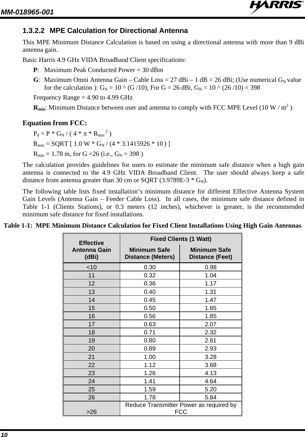 MM-018965-001   10 1.3.2.2 MPE Calculation for Directional Antenna This MPE Minimum Distance Calculation is based on using a directional antenna with more than 9 dBi antenna gain. Basic Harris 4.9 GHz VIDA Broadband Client specifications: P:  Maximum Peak Conducted Power = 30 dBm G:  Maximum Omni Antenna Gain – Cable Loss = 27 dBi – 1 dB = 26 dBi; (Use numerical GN value for the calculation ): GN = 10 ^ (G /10); For G = 26 dBi, GN = 10 ^ (26 /10) = 398 Frequency Range = 4.90 to 4.99 GHz Rmin: Minimum Distance between user and antenna to comply with FCC MPE Level (10 W / m2 ) Equation from FCC: Pd = P * GN / ( 4 * π * Rmin 2 ) Rmin = SQRT [ 1.0 W * GN / (4 * 3.1415926 * 10 ) ] Rmin = 1.78 m, for G =26 (i.e., GN = 398 ) The calculation provides guidelines for users to estimate the minimum safe distance when a high gain antenna is connected to the 4.9 GHz VIDA Broadband Client.  The user should always keep a safe distance from antenna greater than 30 cm or SQRT (3.9789E-3 * GN). The following table lists fixed installation’s minimum distance for different Effective Antenna System Gain Levels (Antenna Gain – Feeder Cable Loss).  In all cases, the minimum safe distance defined in Table  1-1  (Clients Stations), or 0.3  meters (12 inches), whichever is greater, is the recommended minimum safe distance for fixed installations. Table 1-1:  MPE Minimum Distance Calculation for Fixed Client Installations Using High Gain Antennas Effective Antenna Gain (dBi) Fixed Clients (1 Watt) Minimum Safe Distance (Meters) Minimum Safe Distance (Feet) &lt;10 0.30 0.98 11 0.32 1.04 12 0.36 1.17 13 0.40 1.31 14 0.45 1.47 15 0.50 1.65 16 0.56 1.85 17 0.63 2.07 18 0.71 2.32 19 0.80 2.61 20 0.89 2.93 21 1.00 3.28 22 1.12 3.68 23 1.26 4.13 24 1.41 4.64 25 1.59 5.20 26 1.78 5.84 &gt;26 Reduce Transmitter Power as required by FCC 