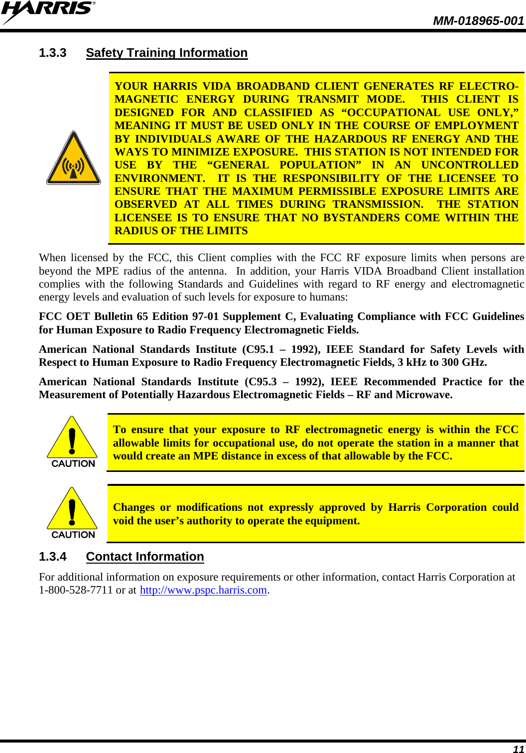  MM-018965-001  11 1.3.3 Safety Training Information   YOUR  HARRIS VIDA BROADBAND CLIENT GENERATES RF ELECTRO-MAGNETIC ENERGY DURING TRANSMIT MODE.  THIS CLIENT IS DESIGNED FOR AND CLASSIFIED AS “OCCUPATIONAL USE ONLY,” MEANING IT MUST BE USED ONLY IN THE COURSE OF EMPLOYMENT BY INDIVIDUALS AWARE OF THE HAZARDOUS RF ENERGY AND THE WAYS TO MINIMIZE EXPOSURE.  THIS STATION IS NOT INTENDED FOR USE BY THE “GENERAL POPULATION” IN AN UNCONTROLLED ENVIRONMENT.  IT IS THE RESPONSIBILITY OF THE LICENSEE TO ENSURE THAT THE MAXIMUM PERMISSIBLE EXPOSURE LIMITS ARE OBSERVED AT ALL TIMES DURING TRANSMISSION.  THE STATION LICENSEE IS TO ENSURE THAT NO BYSTANDERS COME WITHIN THE RADIUS OF THE LIMITS When licensed by the FCC, this Client complies with the FCC RF exposure limits when persons are beyond the MPE radius of the antenna.  In addition, your Harris VIDA Broadband Client installation complies with the following Standards and Guidelines with regard to RF energy and electromagnetic energy levels and evaluation of such levels for exposure to humans:  FCC OET Bulletin 65 Edition 97-01 Supplement C, Evaluating Compliance with FCC Guidelines for Human Exposure to Radio Frequency Electromagnetic Fields. American National Standards Institute (C95.1 –  1992), IEEE Standard for Safety Levels with Respect to Human Exposure to Radio Frequency Electromagnetic Fields, 3 kHz to 300 GHz. American National Standards Institute (C95.3 –  1992), IEEE Recommended Practice for the Measurement of Potentially Hazardous Electromagnetic Fields – RF and Microwave.  CAUTION To ensure that your exposure to RF electromagnetic energy is within the FCC allowable limits for occupational use, do not operate the station in a manner that would create an MPE distance in excess of that allowable by the FCC.  CAUTION Changes or modifications not expressly approved by Harris Corporation could void the user’s authority to operate the equipment. 1.3.4 Contact Information For additional information on exposure requirements or other information, contact Harris Corporation at 1-800-528-7711 or at http://www.pspc.harris.com.  