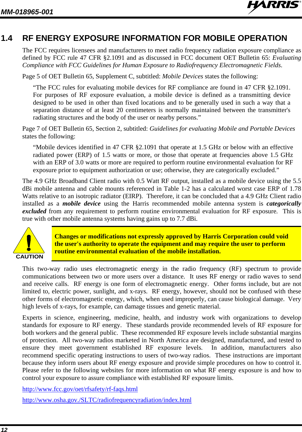 MM-018965-001   12 1.4 RF ENERGY EXPOSURE INFORMATION FOR MOBILE OPERATION The FCC requires licensees and manufacturers to meet radio frequency radiation exposure compliance as defined by FCC rule 47 CFR §2.1091 and as discussed in FCC document OET Bulletin 65: Evaluating Compliance with FCC Guidelines for Human Exposure to Radiofrequency Electromagnetic Fields. Page 5 of OET Bulletin 65, Supplement C, subtitled: Mobile Devices states the following: “The FCC rules for evaluating mobile devices for RF compliance are found in 47 CFR §2.1091.  For purposes of RF exposure evaluation, a mobile device is defined as a transmitting device designed to be used in other than fixed locations and to be generally used in such a way that a separation distance of at least 20 centimeters is normally maintained between the transmitter&apos;s radiating structures and the body of the user or nearby persons.” Page 7 of OET Bulletin 65, Section 2, subtitled: Guidelines for evaluating Mobile and Portable Devices states the following: “Mobile devices identified in 47 CFR §2.1091 that operate at 1.5 GHz or below with an effective radiated power (ERP) of 1.5 watts or more, or those that operate at frequencies above 1.5 GHz with an ERP of 3.0 watts or more are required to perform routine environmental evaluation for RF exposure prior to equipment authorization or use; otherwise, they are categorically excluded.” The 4.9 GHz Broadband Client radio with 0.5 Watt RF output, installed as a mobile device using the 5.5 dBi mobile antenna and cable mounts referenced in Table 1-2 has a calculated worst case ERP of 1.78 Watts relative to an isotropic radiator (EIRP).  Therefore, it can be concluded that a 4.9 GHz Client radio installed  as a  mobile device using the Harris  recommended mobile antenna system is categorically excluded from any requirement to perform routine environmental evaluation for RF exposure.  This is true with other mobile antenna systems having gains up to 7.7 dBi. CAUTION Changes or modifications not expressly approved by Harris Corporation could void the user&apos;s authority to operate the equipment and may require the user to perform routine environmental evaluation of the mobile installation. This two-way radio uses electromagnetic energy in the radio frequency (RF) spectrum to provide communications between two or more users over a distance.  It uses RF energy or radio waves to send and receive calls.  RF energy is one form of electromagnetic energy.  Other forms include, but are not limited to, electric power, sunlight, and x-rays.  RF energy, however, should not be confused with these other forms of electromagnetic energy, which, when used improperly, can cause biological damage.  Very high levels of x-rays, for example, can damage tissues and genetic material. Experts in science, engineering, medicine, health, and industry work with organizations to develop standards for exposure to RF energy.  These standards provide recommended levels of RF exposure for both workers and the general public.  These recommended RF exposure levels include substantial margins of protection.  All two-way radios marketed in North America are designed, manufactured, and tested to ensure they meet government established RF exposure levels.  In addition, manufacturers also recommend specific operating instructions to users of two-way radios.  These instructions are important because they inform users about RF energy exposure and provide simple procedures on how to control it.  Please refer to the following websites for more information on what RF energy exposure is and how to control your exposure to assure compliance with established RF exposure limits. http://www.fcc.gov/oet/rfsafety/rf-faqs.html http://www.osha.gov./SLTC/radiofrequencyradiation/index.html 