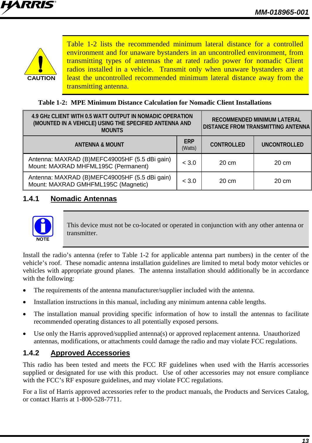  MM-018965-001  13  CAUTION Table  1-2  lists the recommended minimum lateral distance for a controlled environment and for unaware bystanders in an uncontrolled environment, from transmitting types of antennas the  at rated radio power for nomadic  Client radios installed in a vehicle.  Transmit only when unaware bystanders are at least the uncontrolled recommended minimum lateral distance away from the transmitting antenna. Table 1-2:  MPE Minimum Distance Calculation for Nomadic Client Installations 4.9 GHz CLIENT WITH 0.5 WATT OUTPUT IN NOMADIC OPERATION (MOUNTED IN A VEHICLE) USING THE SPECIFIED ANTENNA AND MOUNTS  RECOMMENDED MINIMUM LATERAL DISTANCE FROM TRANSMITTING ANTENNA ANTENNA &amp; MOUNT ERP (Watts) CONTROLLED UNCONTROLLED Antenna: MAXRAD (B)MEFC49005HF (5.5 dBi gain) Mount: MAXRAD MHFML195C (Permanent) &lt; 3.0 20 cm 20 cm Antenna: MAXRAD (B)MEFC49005HF (5.5 dBi gain) Mount: MAXRAD GMHFML195C (Magnetic) &lt; 3.0 20 cm 20 cm 1.4.1 Nomadic Antennas  NOTE This device must not be co-located or operated in conjunction with any other antenna or transmitter. Install the radio’s antenna (refer to Table 1-2 for applicable antenna part numbers) in the center of the vehicle’s roof.  These nomadic antenna installation guidelines are limited to metal body motor vehicles or vehicles with appropriate ground planes.  The antenna installation should additionally be in accordance with the following: • The requirements of the antenna manufacturer/supplier included with the antenna. • Installation instructions in this manual, including any minimum antenna cable lengths. • The installation manual providing specific information of how to install the antennas to facilitate recommended operating distances to all potentially exposed persons. • Use only the Harris approved/supplied antenna(s) or approved replacement antenna.  Unauthorized antennas, modifications, or attachments could damage the radio and may violate FCC regulations. 1.4.2 Approved Accessories This radio has been tested and meets the FCC RF guidelines when used with the Harris accessories supplied or designated for use with this product.  Use of other accessories may not ensure compliance with the FCC’s RF exposure guidelines, and may violate FCC regulations. For a list of Harris approved accessories refer to the product manuals, the Products and Services Catalog, or contact Harris at 1-800-528-7711. 