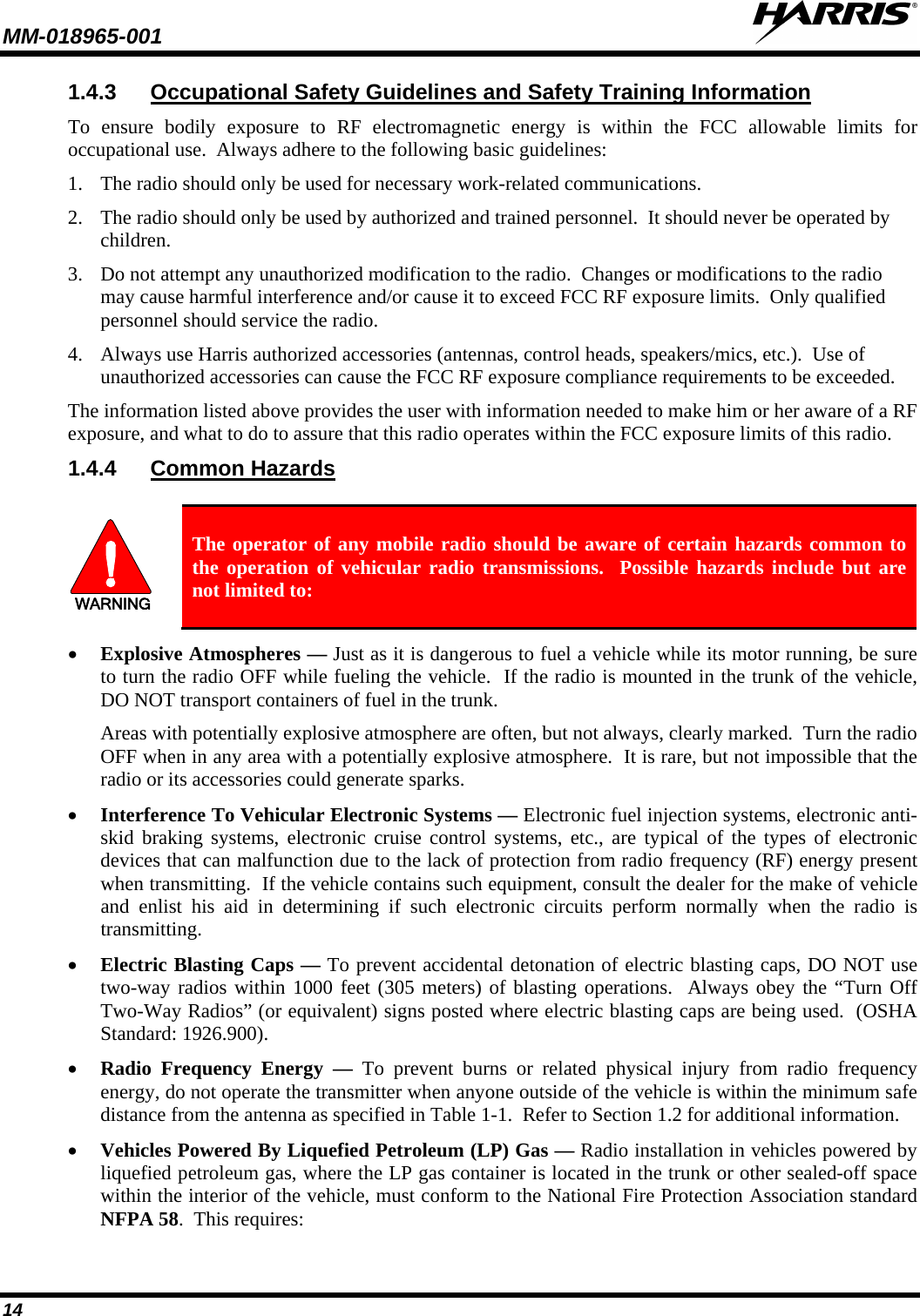 MM-018965-001   14 1.4.3 Occupational Safety Guidelines and Safety Training Information To ensure bodily exposure to RF electromagnetic energy is within the FCC allowable limits for occupational use.  Always adhere to the following basic guidelines:  1. The radio should only be used for necessary work-related communications.  2. The radio should only be used by authorized and trained personnel.  It should never be operated by children.  3. Do not attempt any unauthorized modification to the radio.  Changes or modifications to the radio may cause harmful interference and/or cause it to exceed FCC RF exposure limits.  Only qualified personnel should service the radio. 4. Always use Harris authorized accessories (antennas, control heads, speakers/mics, etc.).  Use of unauthorized accessories can cause the FCC RF exposure compliance requirements to be exceeded.  The information listed above provides the user with information needed to make him or her aware of a RF exposure, and what to do to assure that this radio operates within the FCC exposure limits of this radio.  1.4.4 Common Hazards  WARNING The operator of any mobile radio should be aware of certain hazards common to the operation of vehicular radio transmissions.  Possible hazards include but are not limited to: • Explosive Atmospheres — Just as it is dangerous to fuel a vehicle while its motor running, be sure to turn the radio OFF while fueling the vehicle.  If the radio is mounted in the trunk of the vehicle, DO NOT transport containers of fuel in the trunk.  Areas with potentially explosive atmosphere are often, but not always, clearly marked.  Turn the radio OFF when in any area with a potentially explosive atmosphere.  It is rare, but not impossible that the radio or its accessories could generate sparks.  • Interference To Vehicular Electronic Systems — Electronic fuel injection systems, electronic anti-skid braking systems, electronic cruise control systems, etc., are typical of the types of electronic devices that can malfunction due to the lack of protection from radio frequency (RF) energy present when transmitting.  If the vehicle contains such equipment, consult the dealer for the make of vehicle and enlist his aid in determining if such electronic circuits perform normally when the radio is transmitting.  • Electric Blasting Caps — To prevent accidental detonation of electric blasting caps, DO NOT use two-way radios within 1000 feet (305 meters) of blasting operations.  Always obey the “Turn Off Two-Way Radios” (or equivalent) signs posted where electric blasting caps are being used.  (OSHA Standard: 1926.900).  • Radio Frequency Energy — To prevent burns or related physical injury from radio frequency energy, do not operate the transmitter when anyone outside of the vehicle is within the minimum safe distance from the antenna as specified in Table 1-1.  Refer to Section 1.2 for additional information.  • Vehicles Powered By Liquefied Petroleum (LP) Gas — Radio installation in vehicles powered by liquefied petroleum gas, where the LP gas container is located in the trunk or other sealed-off space within the interior of the vehicle, must conform to the National Fire Protection Association standard NFPA 58.  This requires:  