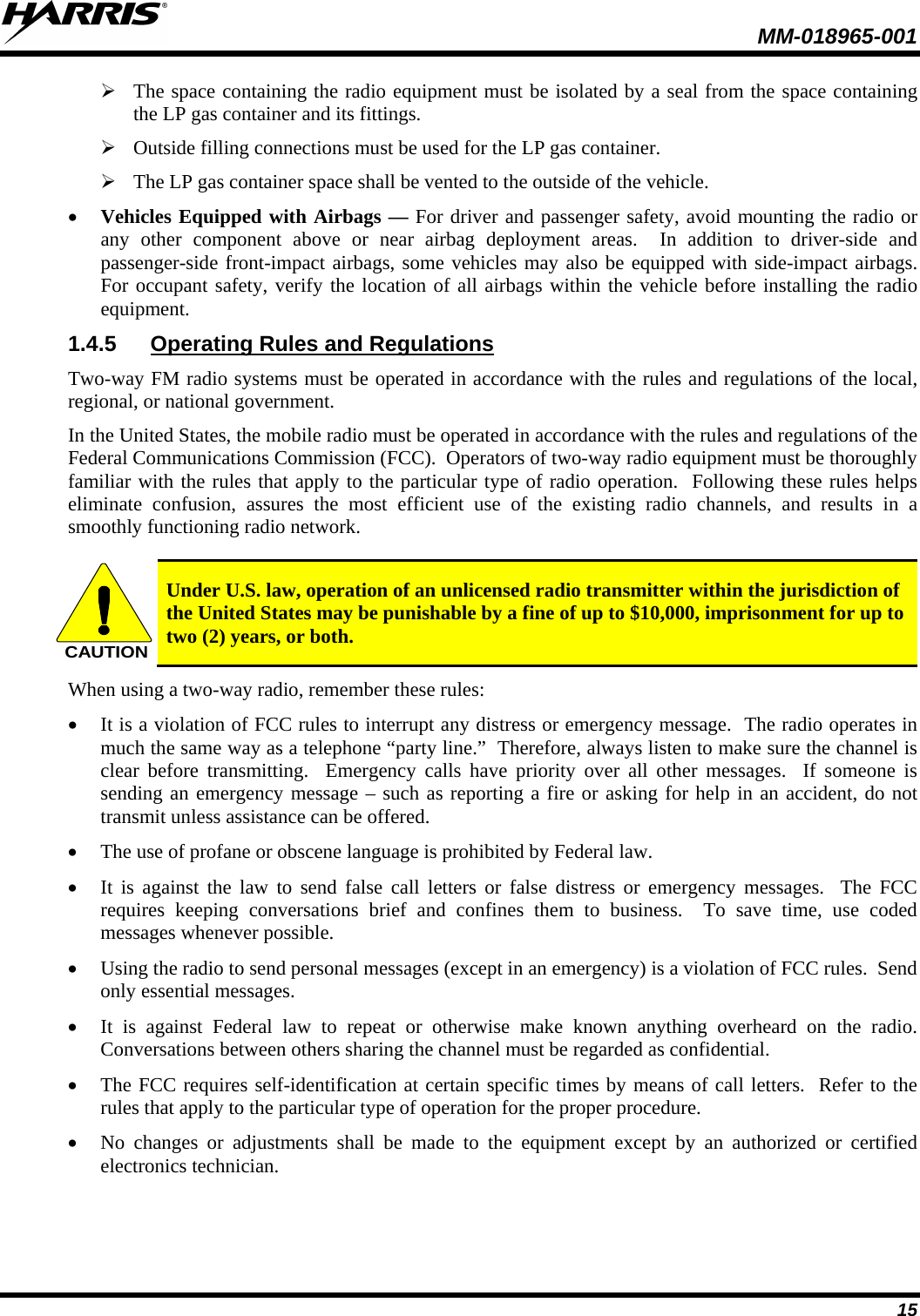  MM-018965-001  15  The space containing the radio equipment must be isolated by a seal from the space containing the LP gas container and its fittings.   Outside filling connections must be used for the LP gas container.   The LP gas container space shall be vented to the outside of the vehicle.  • Vehicles Equipped with Airbags — For driver and passenger safety, avoid mounting the radio or any other component above or near airbag deployment areas.  In addition to driver-side and passenger-side front-impact airbags, some vehicles may also be equipped with side-impact airbags.  For occupant safety, verify the location of all airbags within the vehicle before installing the radio equipment.  1.4.5 Operating Rules and Regulations  Two-way FM radio systems must be operated in accordance with the rules and regulations of the local, regional, or national government.  In the United States, the mobile radio must be operated in accordance with the rules and regulations of the Federal Communications Commission (FCC).  Operators of two-way radio equipment must be thoroughly familiar with the rules that apply to the particular type of radio operation.  Following these rules helps eliminate confusion, assures the most efficient use of the existing radio channels, and results in a smoothly functioning radio network.   CAUTION Under U.S. law, operation of an unlicensed radio transmitter within the jurisdiction of the United States may be punishable by a fine of up to $10,000, imprisonment for up to two (2) years, or both. When using a two-way radio, remember these rules:  • It is a violation of FCC rules to interrupt any distress or emergency message.  The radio operates in much the same way as a telephone “party line.”  Therefore, always listen to make sure the channel is clear before transmitting.  Emergency calls have priority over all other messages.  If someone is sending an emergency message – such as reporting a fire or asking for help in an accident, do not transmit unless assistance can be offered.  • The use of profane or obscene language is prohibited by Federal law.  • It is against the law to send false call letters or false distress or emergency messages.  The FCC requires keeping conversations brief and confines them to business.  To save time, use coded messages whenever possible.  • Using the radio to send personal messages (except in an emergency) is a violation of FCC rules.  Send only essential messages.  • It is against Federal law to repeat or otherwise make known anything overheard on the radio.  Conversations between others sharing the channel must be regarded as confidential.  • The FCC requires self-identification at certain specific times by means of call letters.  Refer to the rules that apply to the particular type of operation for the proper procedure.  • No changes or adjustments shall be made to the equipment except by an authorized or certified electronics technician.  