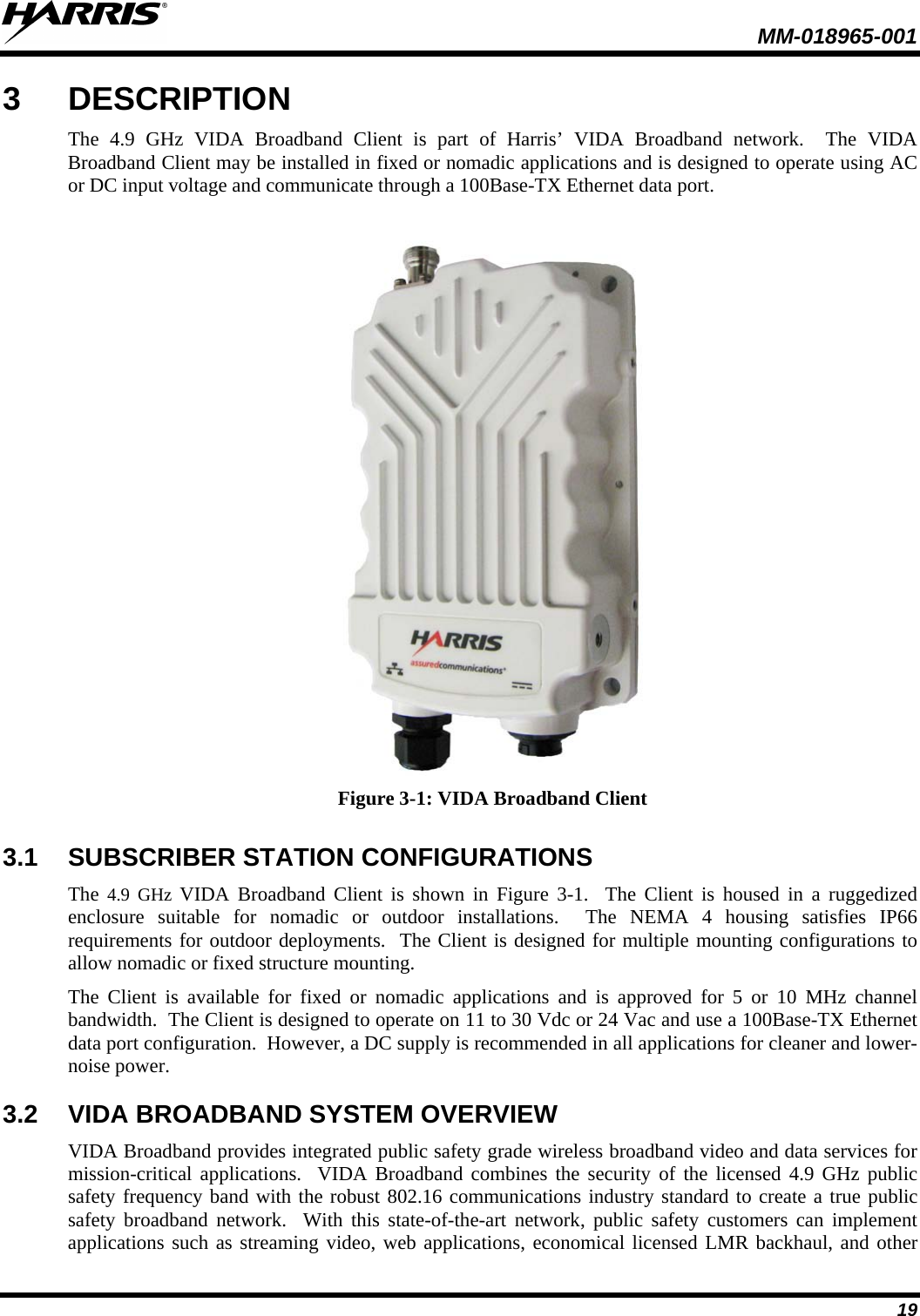  MM-018965-001  19 3  DESCRIPTION The  4.9 GHz VIDA Broadband Client is part of Harris’  VIDA Broadband network.  The  VIDA Broadband Client may be installed in fixed or nomadic applications and is designed to operate using AC or DC input voltage and communicate through a 100Base-TX Ethernet data port.     Figure 3-1: VIDA Broadband Client 3.1 SUBSCRIBER STATION CONFIGURATIONS The  4.9 GHz VIDA Broadband Client is shown in Figure 3-1.  The Client is housed in a ruggedized enclosure suitable for nomadic or outdoor installations.  The NEMA 4 housing satisfies IP66 requirements for outdoor deployments.  The Client is designed for multiple mounting configurations to allow nomadic or fixed structure mounting. The  Client is available for fixed or nomadic applications and is approved for 5 or 10 MHz channel bandwidth.  The Client is designed to operate on 11 to 30 Vdc or 24 Vac and use a 100Base-TX Ethernet data port configuration.  However, a DC supply is recommended in all applications for cleaner and lower-noise power. 3.2 VIDA BROADBAND SYSTEM OVERVIEW VIDA Broadband provides integrated public safety grade wireless broadband video and data services for mission-critical applications.  VIDA Broadband combines the security of the licensed 4.9 GHz public safety frequency band with the robust 802.16 communications industry standard to create a true public safety broadband network.  With this state-of-the-art network, public safety customers can implement applications such as streaming video, web applications, economical licensed LMR backhaul, and other 