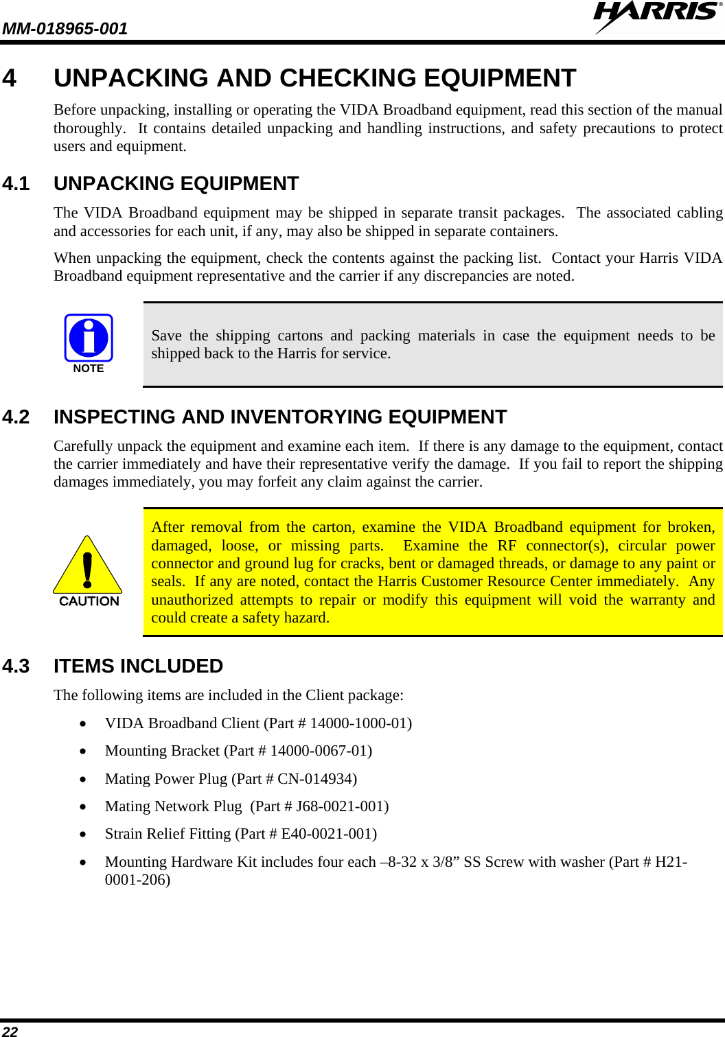 MM-018965-001   22 4  UNPACKING AND CHECKING EQUIPMENT Before unpacking, installing or operating the VIDA Broadband equipment, read this section of the manual thoroughly.  It contains detailed unpacking and handling instructions, and safety precautions to protect users and equipment. 4.1 UNPACKING EQUIPMENT The VIDA Broadband equipment may be shipped in separate transit packages.  The associated cabling and accessories for each unit, if any, may also be shipped in separate containers. When unpacking the equipment, check the contents against the packing list.  Contact your Harris VIDA Broadband equipment representative and the carrier if any discrepancies are noted.  NOTE Save the shipping cartons and packing materials in case the equipment needs to be shipped back to the Harris for service. 4.2 INSPECTING AND INVENTORYING EQUIPMENT Carefully unpack the equipment and examine each item.  If there is any damage to the equipment, contact the carrier immediately and have their representative verify the damage.  If you fail to report the shipping damages immediately, you may forfeit any claim against the carrier.  CAUTION After removal from the carton, examine the VIDA Broadband equipment for broken, damaged, loose, or missing parts.  Examine the RF connector(s), circular power connector and ground lug for cracks, bent or damaged threads, or damage to any paint or seals.  If any are noted, contact the Harris Customer Resource Center immediately.  Any unauthorized attempts to repair or modify this equipment will void the warranty and could create a safety hazard. 4.3 ITEMS INCLUDED The following items are included in the Client package: • VIDA Broadband Client (Part # 14000-1000-01) • Mounting Bracket (Part # 14000-0067-01) • Mating Power Plug (Part # CN-014934) • Mating Network Plug  (Part # J68-0021-001) • Strain Relief Fitting (Part # E40-0021-001) • Mounting Hardware Kit includes four each –8-32 x 3/8” SS Screw with washer (Part # H21-0001-206) 