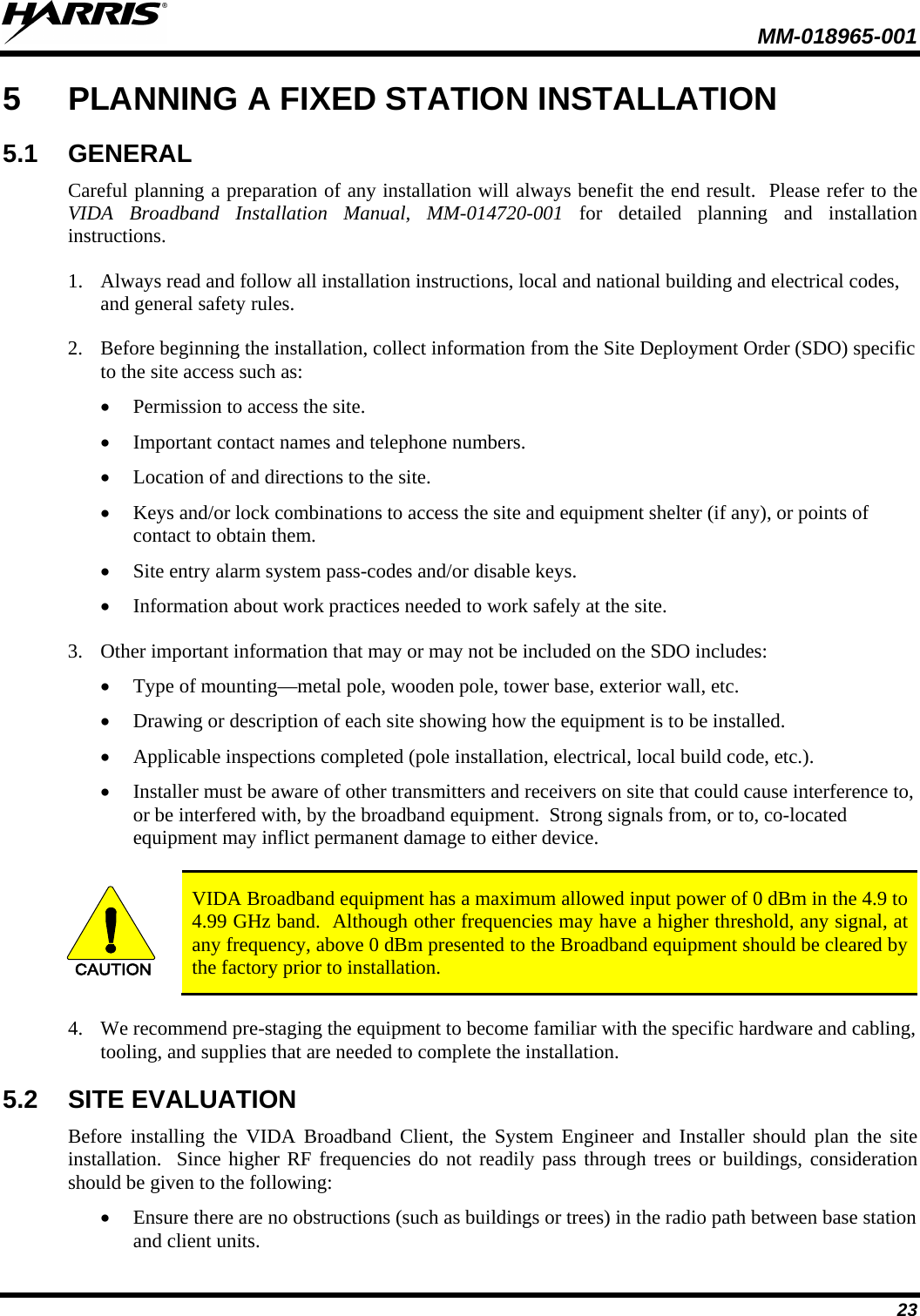  MM-018965-001  23 5  PLANNING A FIXED STATION INSTALLATION 5.1 GENERAL Careful planning a preparation of any installation will always benefit the end result.  Please refer to the VIDA Broadband Installation Manual, MM-014720-001 for detailed planning and installation instructions. 1. Always read and follow all installation instructions, local and national building and electrical codes, and general safety rules. 2. Before beginning the installation, collect information from the Site Deployment Order (SDO) specific to the site access such as: • Permission to access the site. • Important contact names and telephone numbers. • Location of and directions to the site. • Keys and/or lock combinations to access the site and equipment shelter (if any), or points of contact to obtain them. • Site entry alarm system pass-codes and/or disable keys. • Information about work practices needed to work safely at the site. 3. Other important information that may or may not be included on the SDO includes: • Type of mounting—metal pole, wooden pole, tower base, exterior wall, etc. • Drawing or description of each site showing how the equipment is to be installed. • Applicable inspections completed (pole installation, electrical, local build code, etc.). • Installer must be aware of other transmitters and receivers on site that could cause interference to, or be interfered with, by the broadband equipment.  Strong signals from, or to, co-located equipment may inflict permanent damage to either device.  CAUTION VIDA Broadband equipment has a maximum allowed input power of 0 dBm in the 4.9 to 4.99 GHz band.  Although other frequencies may have a higher threshold, any signal, at any frequency, above 0 dBm presented to the Broadband equipment should be cleared by the factory prior to installation. 4. We recommend pre-staging the equipment to become familiar with the specific hardware and cabling, tooling, and supplies that are needed to complete the installation. 5.2 SITE EVALUATION Before installing the VIDA Broadband Client, the System Engineer and Installer should plan the site installation.  Since higher RF frequencies do not readily pass through trees or buildings, consideration should be given to the following: • Ensure there are no obstructions (such as buildings or trees) in the radio path between base station and client units. 