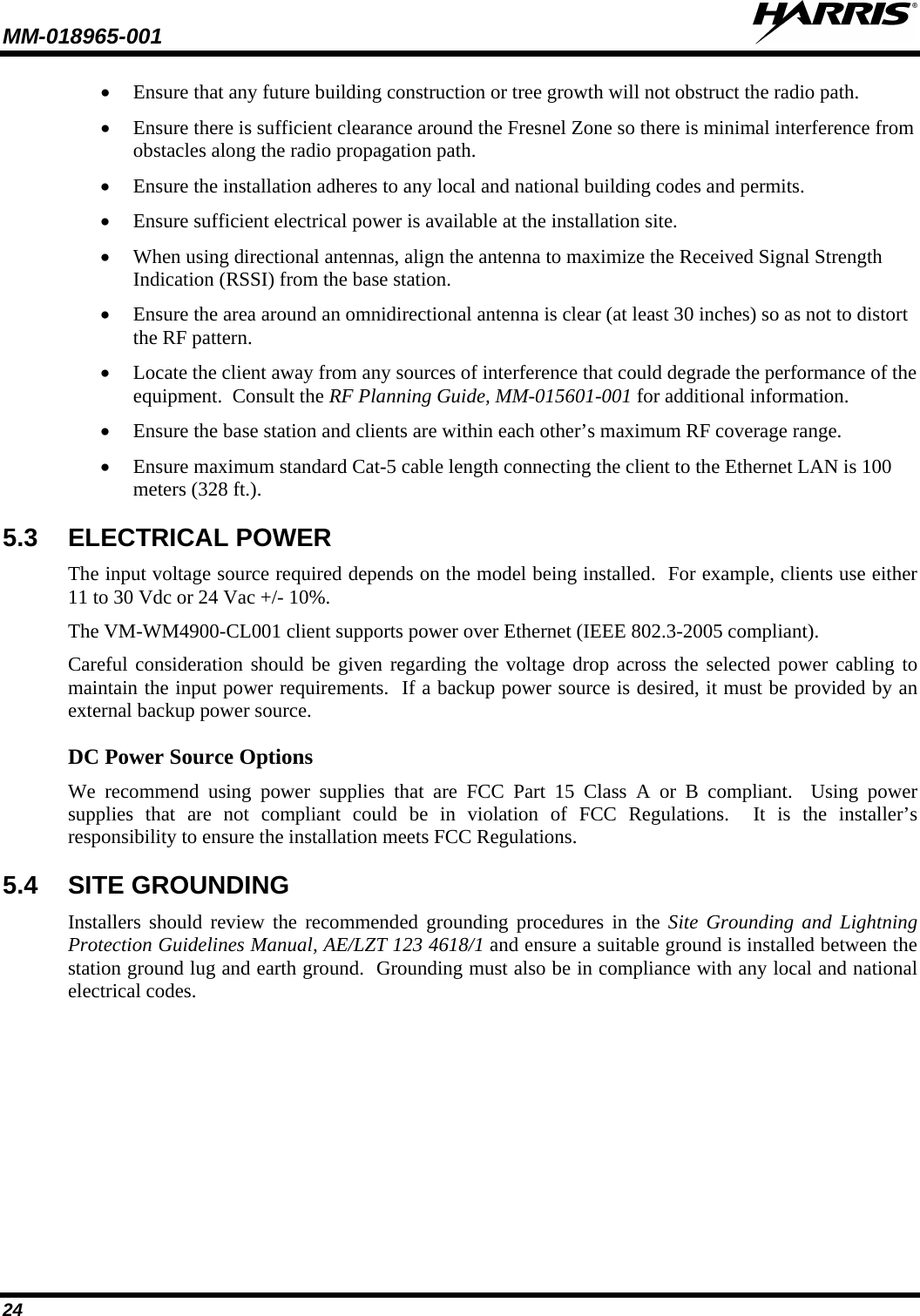 MM-018965-001   24 • Ensure that any future building construction or tree growth will not obstruct the radio path. • Ensure there is sufficient clearance around the Fresnel Zone so there is minimal interference from obstacles along the radio propagation path. • Ensure the installation adheres to any local and national building codes and permits. • Ensure sufficient electrical power is available at the installation site. • When using directional antennas, align the antenna to maximize the Received Signal Strength Indication (RSSI) from the base station. • Ensure the area around an omnidirectional antenna is clear (at least 30 inches) so as not to distort the RF pattern. • Locate the client away from any sources of interference that could degrade the performance of the equipment.  Consult the RF Planning Guide, MM-015601-001 for additional information. • Ensure the base station and clients are within each other’s maximum RF coverage range. • Ensure maximum standard Cat-5 cable length connecting the client to the Ethernet LAN is 100 meters (328 ft.). 5.3 ELECTRICAL POWER The input voltage source required depends on the model being installed.  For example, clients use either 11 to 30 Vdc or 24 Vac +/- 10%.  The VM-WM4900-CL001 client supports power over Ethernet (IEEE 802.3-2005 compliant). Careful consideration should be given regarding the voltage drop across the selected power cabling to maintain the input power requirements.  If a backup power source is desired, it must be provided by an external backup power source.   DC Power Source Options We recommend using power supplies that are FCC Part 15 Class A or B compliant.  Using power supplies that are not compliant could be in violation of FCC Regulations.  It is the installer’s responsibility to ensure the installation meets FCC Regulations. 5.4 SITE GROUNDING Installers should review the recommended grounding procedures in the Site Grounding and Lightning Protection Guidelines Manual, AE/LZT 123 4618/1 and ensure a suitable ground is installed between the station ground lug and earth ground.  Grounding must also be in compliance with any local and national electrical codes. 