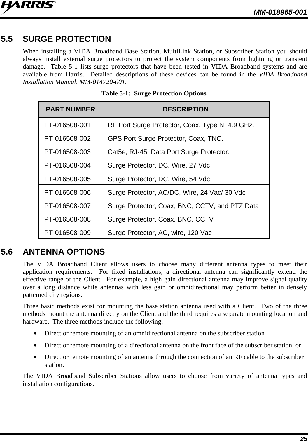  MM-018965-001  25 5.5 SURGE PROTECTION When installing a VIDA Broadband Base Station, MultiLink Station, or Subscriber Station you should always install external surge protectors to protect the system components from lightning or transient damage.  Table  5-1  lists surge protectors that have been tested in VIDA Broadband systems and are available from Harris.   Detailed descriptions of these devices can be found in the VIDA Broadband Installation Manual, MM-014720-001. Table 5-1:  Surge Protection Options PART NUMBER  DESCRIPTION PT-016508-001 RF Port Surge Protector, Coax, Type N, 4.9 GHz. PT-016508-002 GPS Port Surge Protector, Coax, TNC. PT-016508-003 Cat5e, RJ-45, Data Port Surge Protector. PT-016508-004 Surge Protector, DC, Wire, 27 Vdc  PT-016508-005 Surge Protector, DC, Wire, 54 Vdc  PT-016508-006 Surge Protector, AC/DC, Wire, 24 Vac/ 30 Vdc PT-016508-007 Surge Protector, Coax, BNC, CCTV, and PTZ Data PT-016508-008 Surge Protector, Coax, BNC, CCTV  PT-016508-009 Surge Protector, AC, wire, 120 Vac  5.6 ANTENNA OPTIONS The VIDA Broadband Client allows users to choose many different antenna types to meet their application requirements.  For fixed installations, a directional antenna can significantly extend the effective range of the Client.  For example, a high gain directional antenna may improve signal quality over a long distance while antennas with less gain or omnidirectional may perform better in densely patterned city regions. Three basic methods exist for mounting the base station antenna used with a Client.  Two of the three methods mount the antenna directly on the Client and the third requires a separate mounting location and hardware.  The three methods include the following: • Direct or remote mounting of an omnidirectional antenna on the subscriber station  • Direct or remote mounting of a directional antenna on the front face of the subscriber station, or  • Direct or remote mounting of an antenna through the connection of an RF cable to the subscriber station. The VIDA Broadband Subscriber Stations allow users to choose from variety of antenna types and installation configurations.   