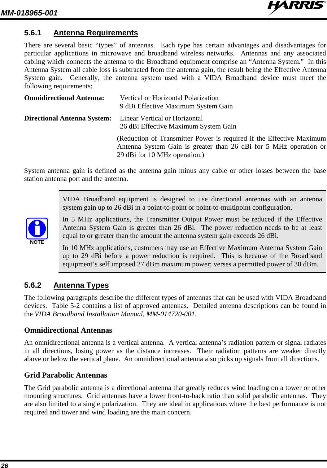 MM-018965-001   26 5.6.1 Antenna Requirements There are several basic “types” of antennas.  Each type has certain advantages and disadvantages for particular applications in microwave and broadband wireless networks.  Antennas and any associated cabling which connects the antenna to the Broadband equipment comprise an “Antenna System.”  In this Antenna System all cable loss is subtracted from the antenna gain, the result being the Effective Antenna System gain.  Generally, the antenna system used with a VIDA Broadband device must meet the following requirements: Omnidirectional Antenna:   Vertical or Horizontal Polarization  9 dBi Effective Maximum System Gain Directional Antenna System: Linear Vertical or Horizontal  26 dBi Effective Maximum System Gain  (Reduction of Transmitter Power is required if the Effective Maximum Antenna System Gain is greater than 26 dBi for 5 MHz operation or 29 dBi for 10 MHz operation.) System antenna gain is defined as the antenna gain minus any cable or other losses between the base station antenna port and the antenna.  NOTE VIDA Broadband equipment is designed to use directional antennas with an antenna system gain up to 26 dBi in a point-to-point or point-to-multipoint configuration. In 5 MHz applications, the Transmitter Output Power must be reduced if the Effective Antenna System Gain is greater than 26 dBi.  The power reduction needs to be at least equal to or greater than the amount the antenna system gain exceeds 26 dBi. In 10 MHz applications, customers may use an Effective Maximum Antenna System Gain up to 29 dBi before a power reduction is required.  This is because of the Broadband equipment’s self imposed 27 dBm maximum power; verses a permitted power of 30 dBm. 5.6.2 Antenna Types The following paragraphs describe the different types of antennas that can be used with VIDA Broadband devices.  Table 5-2 contains a list of approved antennas.  Detailed antenna descriptions can be found in the VIDA Broadband Installation Manual, MM-014720-001.  Omnidirectional Antennas An omnidirectional antenna is a vertical antenna.  A vertical antenna’s radiation pattern or signal radiates in all directions, losing power as the distance increases.  Their radiation patterns are weaker directly above or below the vertical plane.  An omnidirectional antenna also picks up signals from all directions.  Grid Parabolic Antennas The Grid parabolic antenna is a directional antenna that greatly reduces wind loading on a tower or other mounting structures.  Grid antennas have a lower front-to-back ratio than solid parabolic antennas.  They are also limited to a single polarization.  They are ideal in applications where the best performance is not required and tower and wind loading are the main concern. 