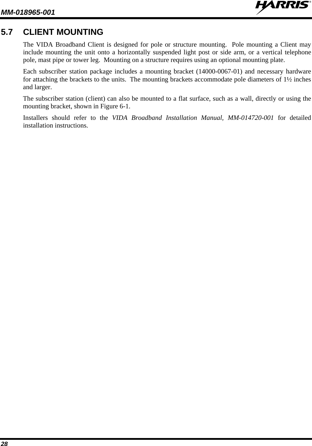 MM-018965-001   28 5.7 CLIENT MOUNTING The VIDA Broadband Client is designed for pole or structure mounting.  Pole mounting a Client may include mounting the unit onto a horizontally suspended light post or side arm, or a vertical telephone pole, mast pipe or tower leg.  Mounting on a structure requires using an optional mounting plate. Each subscriber station package includes a mounting bracket (14000-0067-01) and necessary hardware for attaching the brackets to the units.  The mounting brackets accommodate pole diameters of 1½ inches and larger.  The subscriber station (client) can also be mounted to a flat surface, such as a wall, directly or using the mounting bracket, shown in Figure 6-1. Installers should refer to the VIDA Broadband Installation Manual, MM-014720-001  for  detailed installation instructions. 