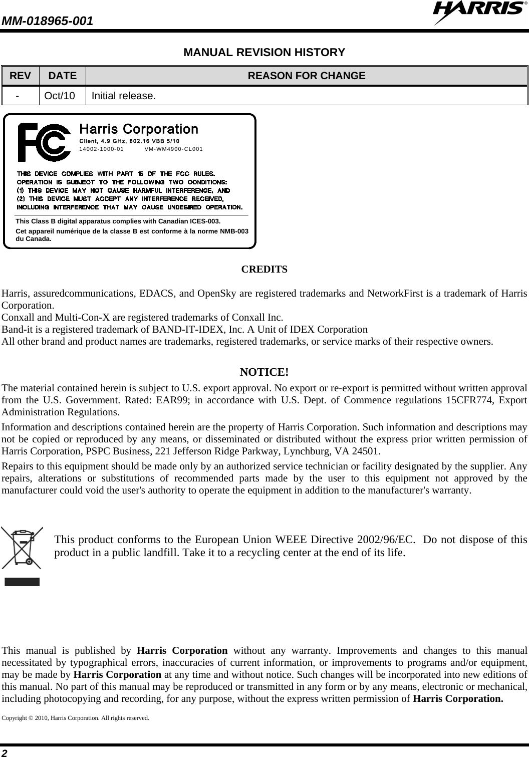 MM-018965-001   2 MANUAL REVISION HISTORY REV DATE REASON FOR CHANGE -  Oct/10 Initial release. 14002-1000-01   VM-WM4900-CL001This Class B digital apparatus complies with Canadian ICES-003.Cet appareil numérique de la classe B est conforme à la norme NMB-003 du Canada.Client, 4.9 GHz, 802.16  VBB  5 / 10Harris Corporation    CREDITS  Harris, assuredcommunications, EDACS, and OpenSky are registered trademarks and NetworkFirst is a trademark of Harris Corporation. Conxall and Multi-Con-X are registered trademarks of Conxall Inc. Band-it is a registered trademark of BAND-IT-IDEX, Inc. A Unit of IDEX Corporation All other brand and product names are trademarks, registered trademarks, or service marks of their respective owners.  NOTICE! The material contained herein is subject to U.S. export approval. No export or re-export is permitted without written approval from the U.S. Government. Rated: EAR99; in accordance with U.S. Dept. of Commence regulations 15CFR774, Export Administration Regulations. Information and descriptions contained herein are the property of Harris Corporation. Such information and descriptions may not be copied or reproduced by any means, or disseminated or distributed without the express prior written permission of Harris Corporation, PSPC Business, 221 Jefferson Ridge Parkway, Lynchburg, VA 24501. Repairs to this equipment should be made only by an authorized service technician or facility designated by the supplier. Any repairs, alterations or substitutions of recommended parts made by the user to this equipment not approved by the manufacturer could void the user&apos;s authority to operate the equipment in addition to the manufacturer&apos;s warranty.    This product conforms to the European Union WEEE Directive 2002/96/EC.  Do not dispose of this product in a public landfill. Take it to a recycling center at the end of its life. This manual is published by Harris Corporation without any warranty. Improvements and changes to this manual necessitated by typographical errors, inaccuracies of current information, or improvements to programs and/or equipment, may be made by Harris Corporation at any time and without notice. Such changes will be incorporated into new editions of this manual. No part of this manual may be reproduced or transmitted in any form or by any means, electronic or mechanical, including photocopying and recording, for any purpose, without the express written permission of Harris Corporation. Copyright © 2010, Harris Corporation. All rights reserved. 