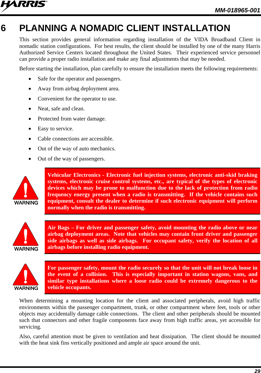  MM-018965-001  29 6  PLANNING A NOMADIC CLIENT INSTALLATION This section provides general information regarding installation of the VIDA Broadband Client in nomadic station configurations.  For best results, the client should be installed by one of the many Harris Authorized Service Centers located throughout the United States.  Their experienced service personnel can provide a proper radio installation and make any final adjustments that may be needed. Before starting the installation, plan carefully to ensure the installation meets the following requirements: • Safe for the operator and passengers. • Away from airbag deployment area. • Convenient for the operator to use. • Neat, safe and clean. • Protected from water damage. • Easy to service. • Cable connections are accessible. • Out of the way of auto mechanics. • Out of the way of passengers.  WARNING Vehicular Electronics - Electronic fuel injection systems, electronic anti-skid braking systems, electronic cruise control systems, etc., are typical of the types of electronic devices which may be prone to malfunction due to the lack of protection from radio frequency energy present when a radio is transmitting.  If the vehicle contains such equipment, consult the dealer to determine if such electronic equipment will perform normally when the radio is transmitting.  WARNING Air Bags – For driver and passenger safety, avoid mounting the radio above or near airbag deployment areas.  Note that vehicles may contain front driver and passenger side airbags as well as side airbags.  For occupant safety, verify the location of all airbags before installing radio equipment.  WARNING For passenger safety, mount the radio securely so that the unit will not break loose in the event of a collision.  This is especially important in station wagons, vans, and similar type installations where a loose radio could be extremely dangerous to the vehicle occupants. When determining a  mounting location for the client and associated peripherals,  avoid  high traffic environments within the passenger compartment, trunk, or other compartment where feet, tools or other objects may accidentally damage cable connections.  The client and other peripherals should be mounted such that connectors and other fragile components face away from high traffic areas, yet accessible for servicing. Also, careful attention must be given to ventilation and heat dissipation.  The client should be mounted with the heat sink fins vertically positioned and ample air space around the unit. 
