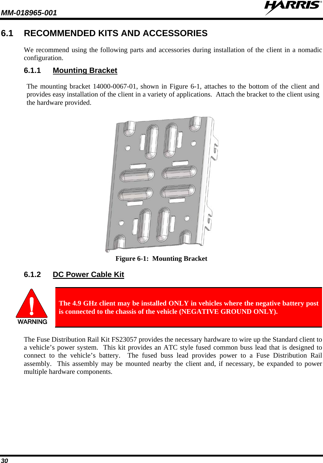 MM-018965-001   30 6.1 RECOMMENDED KITS AND ACCESSORIES We recommend using the following parts and accessories during installation of the client in a nomadic configuration.   6.1.1 Mounting Bracket The mounting bracket 14000-0067-01, shown in Figure 6-1, attaches to the bottom of the client and provides easy installation of the client in a variety of applications.  Attach the bracket to the client using the hardware provided.  Figure 6-1:  Mounting Bracket 6.1.2 DC Power Cable Kit  WARNING The 4.9 GHz client may be installed ONLY in vehicles where the negative battery post is connected to the chassis of the vehicle (NEGATIVE GROUND ONLY). The Fuse Distribution Rail Kit FS23057 provides the necessary hardware to wire up the Standard client to a vehicle’s power system.  This kit provides an ATC style fused common buss lead that is designed to connect to the vehicle’s battery.  The fused buss lead provides power to a Fuse Distribution Rail assembly.  This assembly may be mounted nearby the client and, if necessary, be expanded to power multiple hardware components. 