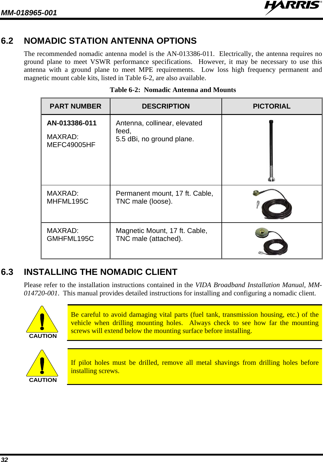 MM-018965-001   32 6.2 NOMADIC STATION ANTENNA OPTIONS The recommended nomadic antenna model is the AN-013386-011.  Electrically, the antenna requires no ground plane to meet VSWR performance specifications.  However, it may be necessary to use this antenna with a ground plane to meet MPE requirements.  Low loss high frequency permanent and magnetic mount cable kits, listed in Table 6-2, are also available. Table 6-2:  Nomadic Antenna and Mounts PART NUMBER  DESCRIPTION  PICTORIAL AN-013386-011 MAXRAD: MEFC49005HF Antenna, collinear, elevated feed,  5.5 dBi, no ground plane.  MAXRAD: MHFML195C Permanent mount, 17 ft. Cable, TNC male (loose).  MAXRAD: GMHFML195C Magnetic Mount, 17 ft. Cable, TNC male (attached).  6.3 INSTALLING THE NOMADIC CLIENT Please refer to the installation instructions contained in the VIDA Broadband Installation Manual, MM-014720-001.  This manual provides detailed instructions for installing and configuring a nomadic client.  CAUTION Be careful to avoid damaging vital parts (fuel tank, transmission housing, etc.) of the vehicle when drilling mounting holes.  Always check to see how far the mounting screws will extend below the mounting surface before installing.  CAUTION If pilot holes must be drilled, remove all metal shavings from drilling holes before installing screws. 