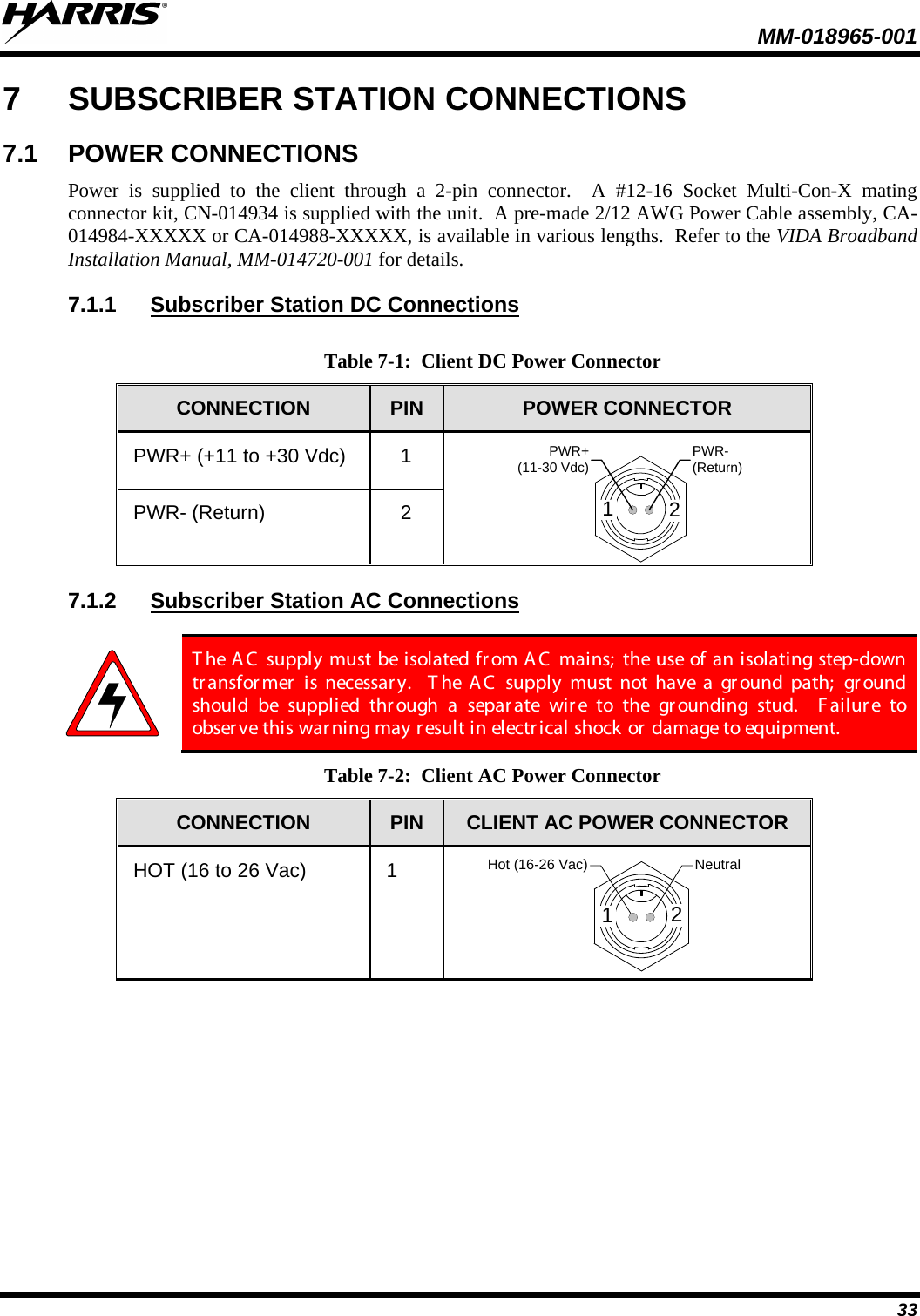  MM-018965-001  33 7  SUBSCRIBER STATION CONNECTIONS 7.1 POWER CONNECTIONS Power is supplied to the client through a 2-pin connector.  A #12-16 Socket Multi-Con-X mating connector kit, CN-014934 is supplied with the unit.  A pre-made 2/12 AWG Power Cable assembly, CA-014984-XXXXX or CA-014988-XXXXX, is available in various lengths.  Refer to the VIDA Broadband Installation Manual, MM-014720-001 for details. 7.1.1 Subscriber Station DC Connections  Table 7-1:  Client DC Power Connector CONNECTION  PIN  POWER CONNECTOR PWR+ (+11 to +30 Vdc)  1 12PWR-(Return)PWR+ (11-30 Vdc) PWR- (Return)  2 7.1.2 Subscriber Station AC Connections   T he A C  supply must be isolated fr om A C  mains;  the use of an isolating step-down transfor mer  is necessar y.  T he  AC supply must not have a ground path;  gr ound should be supplied through a separ ate wir e to the gr ounding stud.  F ai lur e to observe this war ning may r esult in electrical shock or damage to equipment.   Table 7-2:  Client AC Power Connector CONNECTION  PIN  CLIENT AC POWER CONNECTOR HOT (16 to 26 Vac)  1 Hot (16-26 Vac) Neutral12 