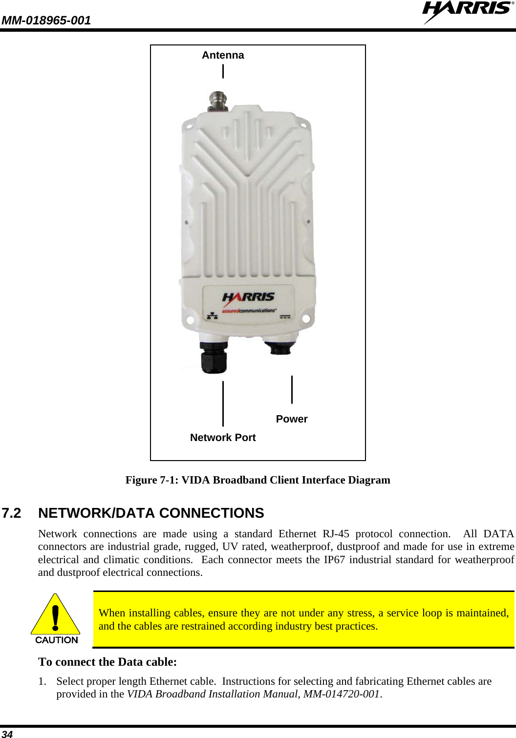 MM-018965-001   34 Network PortPower Antenna Figure 7-1: VIDA Broadband Client Interface Diagram 7.2 NETWORK/DATA CONNECTIONS Network  connections are made using a standard Ethernet RJ-45 protocol connection.  All DATA connectors are industrial grade, rugged, UV rated, weatherproof, dustproof and made for use in extreme electrical and climatic conditions.  Each connector meets the IP67 industrial standard for weatherproof and dustproof electrical connections.  CAUTION When installing cables, ensure they are not under any stress, a service loop is maintained, and the cables are restrained according industry best practices. To connect the Data cable: 1. Select proper length Ethernet cable.  Instructions for selecting and fabricating Ethernet cables are provided in the VIDA Broadband Installation Manual, MM-014720-001. 