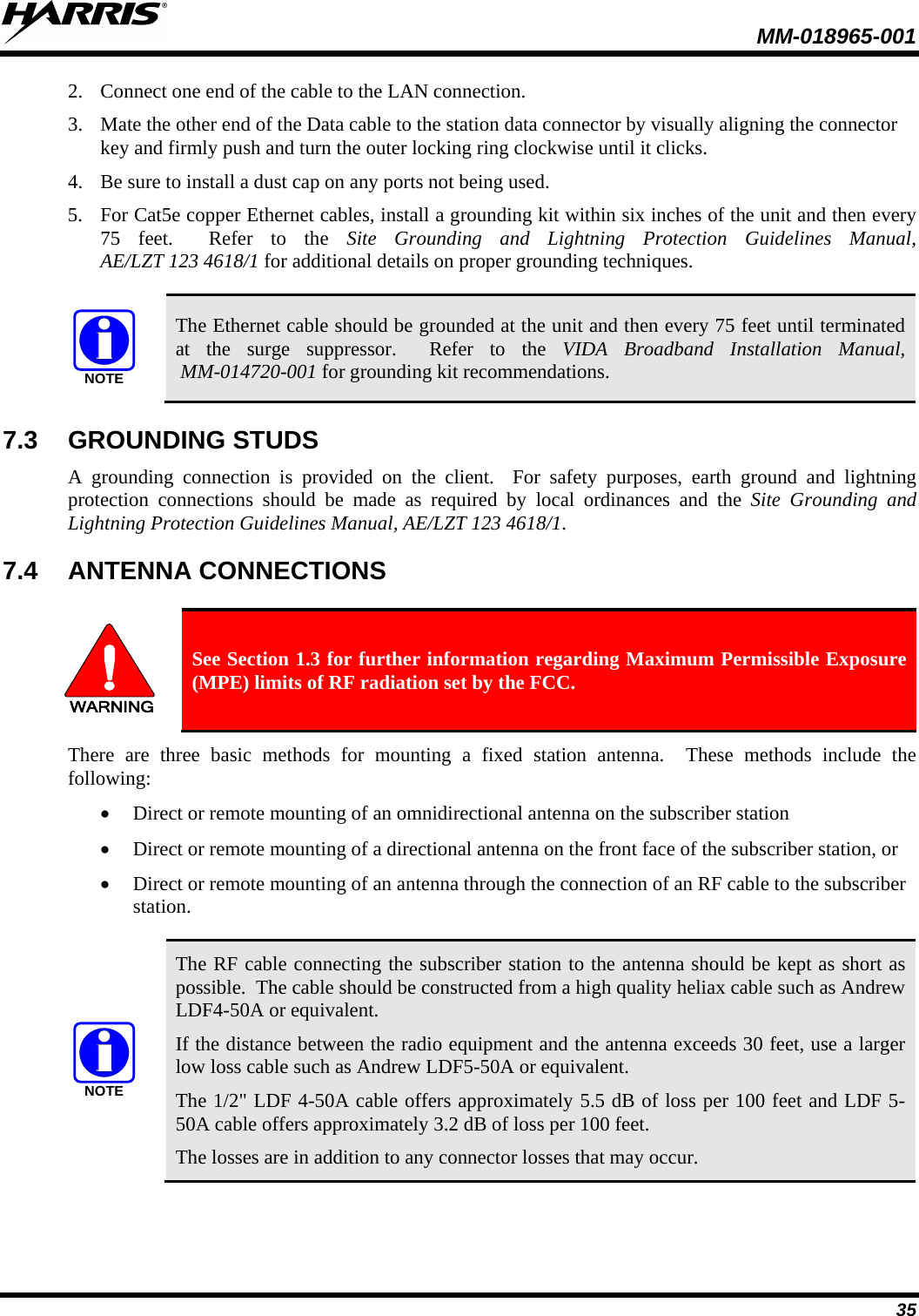  MM-018965-001  35 2. Connect one end of the cable to the LAN connection. 3. Mate the other end of the Data cable to the station data connector by visually aligning the connector key and firmly push and turn the outer locking ring clockwise until it clicks.  4. Be sure to install a dust cap on any ports not being used. 5. For Cat5e copper Ethernet cables, install a grounding kit within six inches of the unit and then every 75 feet.  Refer to the Site Grounding and Lightning Protection Guidelines Manual,  AE/LZT 123 4618/1 for additional details on proper grounding techniques.    NOTE The Ethernet cable should be grounded at the unit and then every 75 feet until terminated at the surge suppressor.  Refer to the VIDA Broadband Installation Manual,  MM-014720-001 for grounding kit recommendations. 7.3 GROUNDING STUDS A grounding  connection is  provided on the client.  For safety purposes, earth ground and lightning protection connections should be made as required by local ordinances and the Site Grounding and Lightning Protection Guidelines Manual, AE/LZT 123 4618/1.   7.4 ANTENNA CONNECTIONS  WARNING See Section 1.3 for further information regarding Maximum Permissible Exposure (MPE) limits of RF radiation set by the FCC. There are three basic methods for mounting a fixed station antenna.  These methods include the following: • Direct or remote mounting of an omnidirectional antenna on the subscriber station  • Direct or remote mounting of a directional antenna on the front face of the subscriber station, or  • Direct or remote mounting of an antenna through the connection of an RF cable to the subscriber station.  NOTE The RF cable connecting the subscriber station to the antenna should be kept as short as possible.  The cable should be constructed from a high quality heliax cable such as Andrew LDF4-50A or equivalent.  If the distance between the radio equipment and the antenna exceeds 30 feet, use a larger low loss cable such as Andrew LDF5-50A or equivalent. The 1/2&quot; LDF 4-50A cable offers approximately 5.5 dB of loss per 100 feet and LDF 5-50A cable offers approximately 3.2 dB of loss per 100 feet. The losses are in addition to any connector losses that may occur. 