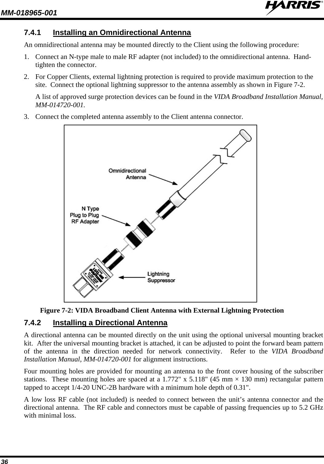 MM-018965-001   36 7.4.1 Installing an Omnidirectional Antenna An omnidirectional antenna may be mounted directly to the Client using the following procedure: 1. Connect an N-type male to male RF adapter (not included) to the omnidirectional antenna.  Hand-tighten the connector. 2. For Copper Clients, external lightning protection is required to provide maximum protection to the site.  Connect the optional lightning suppressor to the antenna assembly as shown in Figure 7-2.   A list of approved surge protection devices can be found in the VIDA Broadband Installation Manual, MM-014720-001. 3. Connect the completed antenna assembly to the Client antenna connector.  Figure 7-2: VIDA Broadband Client Antenna with External Lightning Protection 7.4.2 Installing a Directional Antenna A directional antenna can be mounted directly on the unit using the optional universal mounting bracket kit.  After the universal mounting bracket is attached, it can be adjusted to point the forward beam pattern of the antenna in the direction needed for network connectivity.  Refer to the VIDA Broadband Installation Manual, MM-014720-001 for alignment instructions. Four mounting holes are provided for mounting an antenna to the front cover housing of the subscriber stations.  These mounting holes are spaced at a 1.772&quot; x 5.118&quot; (45 mm × 130 mm) rectangular pattern tapped to accept 1/4-20 UNC-2B hardware with a minimum hole depth of 0.31&quot;.   A low loss RF cable (not included) is needed to connect between the unit’s antenna connector and the directional antenna.  The RF cable and connectors must be capable of passing frequencies up to 5.2 GHz with minimal loss.  