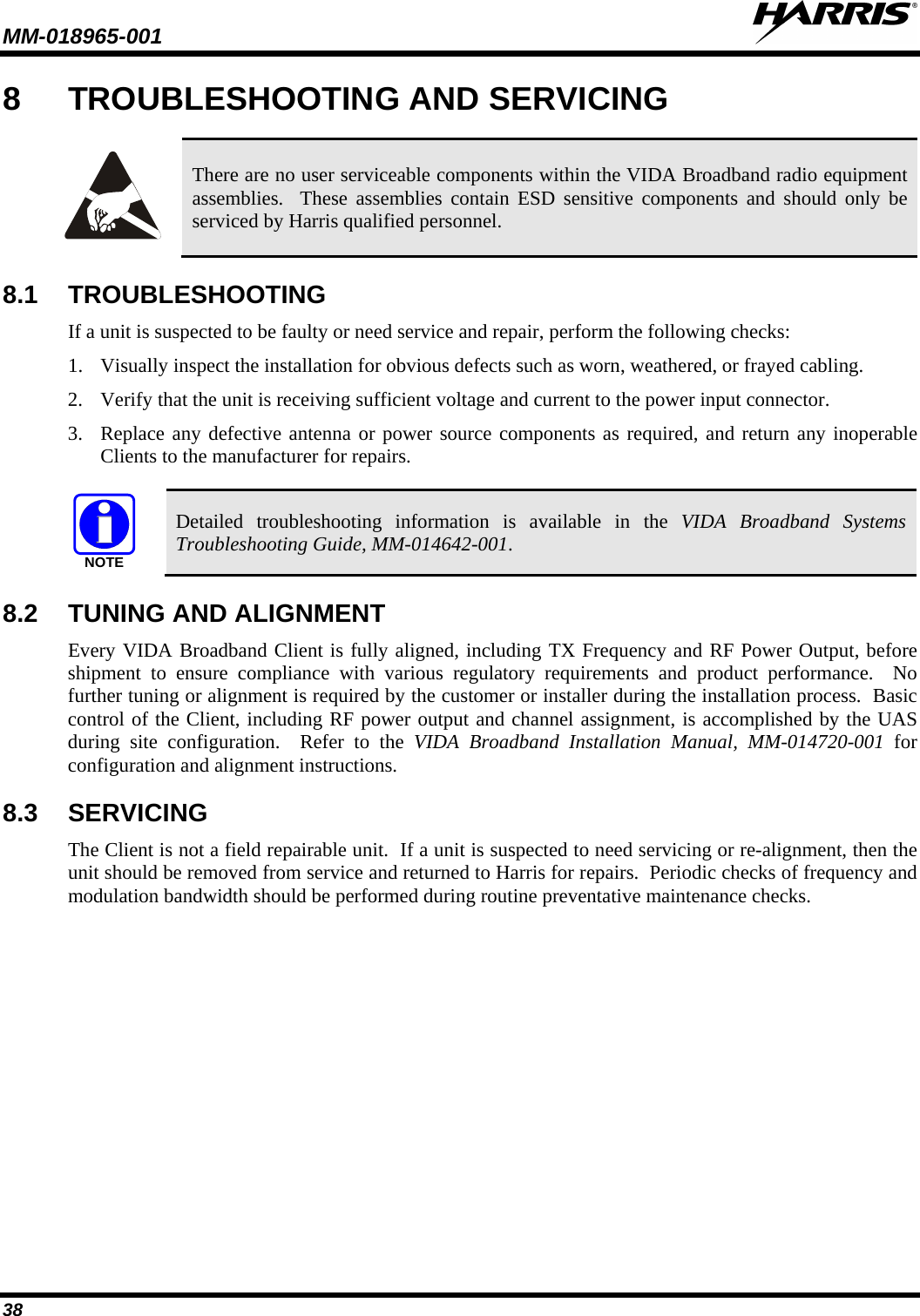 MM-018965-001   38 8  TROUBLESHOOTING AND SERVICING   There are no user serviceable components within the VIDA Broadband radio equipment assemblies.  These assemblies contain ESD sensitive components and should only be serviced by Harris qualified personnel. 8.1 TROUBLESHOOTING If a unit is suspected to be faulty or need service and repair, perform the following checks: 1. Visually inspect the installation for obvious defects such as worn, weathered, or frayed cabling. 2. Verify that the unit is receiving sufficient voltage and current to the power input connector. 3. Replace any defective antenna or power source components as required, and return any inoperable Clients to the manufacturer for repairs.  NOTE Detailed troubleshooting information is available in the VIDA Broadband Systems Troubleshooting Guide, MM-014642-001. 8.2 TUNING AND ALIGNMENT Every VIDA Broadband Client is fully aligned, including TX Frequency and RF Power Output, before shipment to ensure compliance with various regulatory requirements and product performance.  No further tuning or alignment is required by the customer or installer during the installation process.  Basic control of the Client, including RF power output and channel assignment, is accomplished by the UAS during site configuration.  Refer to the VIDA Broadband Installation Manual, MM-014720-001  for configuration and alignment instructions. 8.3 SERVICING The Client is not a field repairable unit.  If a unit is suspected to need servicing or re-alignment, then the unit should be removed from service and returned to Harris for repairs.  Periodic checks of frequency and modulation bandwidth should be performed during routine preventative maintenance checks.  