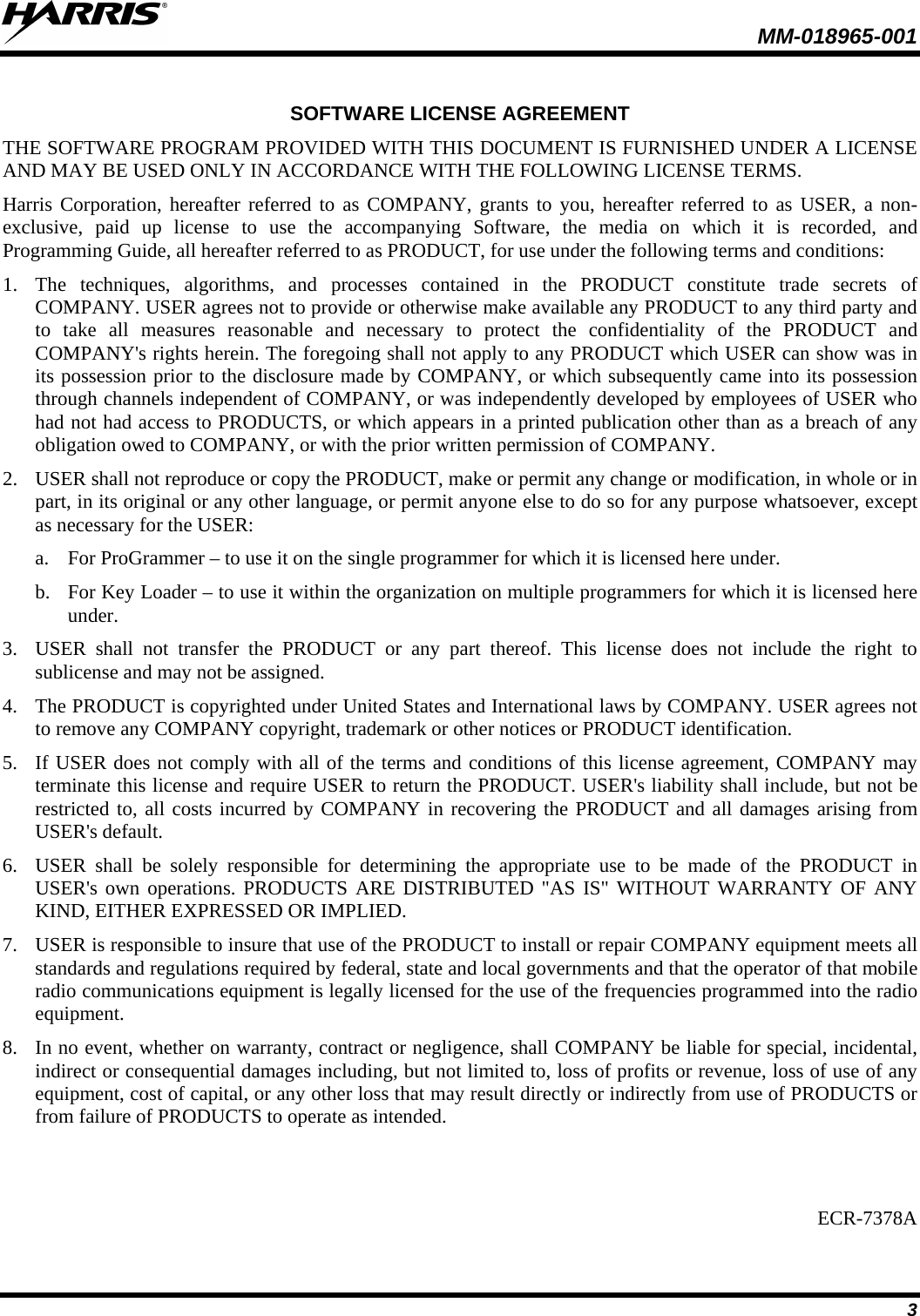  MM-018965-001   3  SOFTWARE LICENSE AGREEMENT THE SOFTWARE PROGRAM PROVIDED WITH THIS DOCUMENT IS FURNISHED UNDER A LICENSE AND MAY BE USED ONLY IN ACCORDANCE WITH THE FOLLOWING LICENSE TERMS. Harris Corporation, hereafter referred to as COMPANY, grants to you, hereafter referred to as USER, a non-exclusive, paid up license to use the accompanying Software, the media on which it is recorded, and Programming Guide, all hereafter referred to as PRODUCT, for use under the following terms and conditions: 1. The techniques, algorithms, and processes contained in the PRODUCT constitute trade secrets of COMPANY. USER agrees not to provide or otherwise make available any PRODUCT to any third party and to take all measures reasonable and necessary to protect the confidentiality of the PRODUCT and COMPANY&apos;s rights herein. The foregoing shall not apply to any PRODUCT which USER can show was in its possession prior to the disclosure made by COMPANY, or which subsequently came into its possession through channels independent of COMPANY, or was independently developed by employees of USER who had not had access to PRODUCTS, or which appears in a printed publication other than as a breach of any obligation owed to COMPANY, or with the prior written permission of COMPANY. 2. USER shall not reproduce or copy the PRODUCT, make or permit any change or modification, in whole or in part, in its original or any other language, or permit anyone else to do so for any purpose whatsoever, except as necessary for the USER: a. For ProGrammer – to use it on the single programmer for which it is licensed here under. b. For Key Loader – to use it within the organization on multiple programmers for which it is licensed here under. 3. USER shall not transfer the PRODUCT or any part thereof. This license does not include the right to sublicense and may not be assigned. 4. The PRODUCT is copyrighted under United States and International laws by COMPANY. USER agrees not to remove any COMPANY copyright, trademark or other notices or PRODUCT identification. 5. If USER does not comply with all of the terms and conditions of this license agreement, COMPANY may terminate this license and require USER to return the PRODUCT. USER&apos;s liability shall include, but not be restricted to, all costs incurred by COMPANY in recovering the PRODUCT and all damages arising from USER&apos;s default. 6. USER shall be solely responsible for determining the appropriate use to be made of the PRODUCT in USER&apos;s own operations. PRODUCTS ARE DISTRIBUTED &quot;AS IS&quot; WITHOUT WARRANTY OF ANY KIND, EITHER EXPRESSED OR IMPLIED. 7. USER is responsible to insure that use of the PRODUCT to install or repair COMPANY equipment meets all standards and regulations required by federal, state and local governments and that the operator of that mobile radio communications equipment is legally licensed for the use of the frequencies programmed into the radio equipment. 8. In no event, whether on warranty, contract or negligence, shall COMPANY be liable for special, incidental, indirect or consequential damages including, but not limited to, loss of profits or revenue, loss of use of any equipment, cost of capital, or any other loss that may result directly or indirectly from use of PRODUCTS or from failure of PRODUCTS to operate as intended.   ECR-7378A 