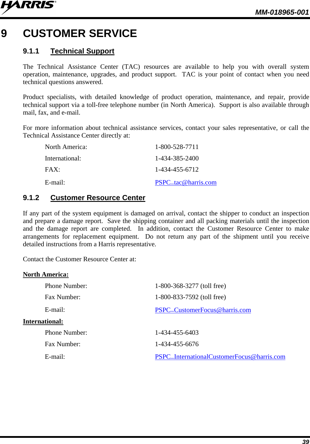  MM-018965-001  39 9  CUSTOMER SERVICE 9.1.1 Technical Support The  Technical Assistance Center (TAC) resources are available to help you with overall system operation, maintenance, upgrades, and product support.  TAC is your point of contact when you need technical questions answered. Product specialists, with detailed knowledge of product operation, maintenance, and repair, provide technical support via a toll-free telephone number (in North America).  Support is also available through mail, fax, and e-mail. For more information about technical assistance services, contact your sales representative, or call the Technical Assistance Center directly at: North America:  1-800-528-7711 International:   1-434-385-2400 FAX:  1-434-455-6712 E-mail: PSPC_tac@harris.com  9.1.2 Customer Resource Center If any part of the system equipment is damaged on arrival, contact the shipper to conduct an inspection and prepare a damage report.  Save the shipping container and all packing materials until the inspection and the damage report are completed.  In addition, contact the Customer Resource Center to make arrangements for replacement equipment.  Do not return any part of the shipment until you receive detailed instructions from a Harris representative. Contact the Customer Resource Center at: North America: Phone Number:   1-800-368-3277 (toll free) Fax Number:  1-800-833-7592 (toll free) E-mail: PSPC_CustomerFocus@harris.com  International: Phone Number:  1-434-455-6403 Fax Number:  1-434-455-6676 E-mail: PSPC_InternationalCustomerFocus@harris.com  