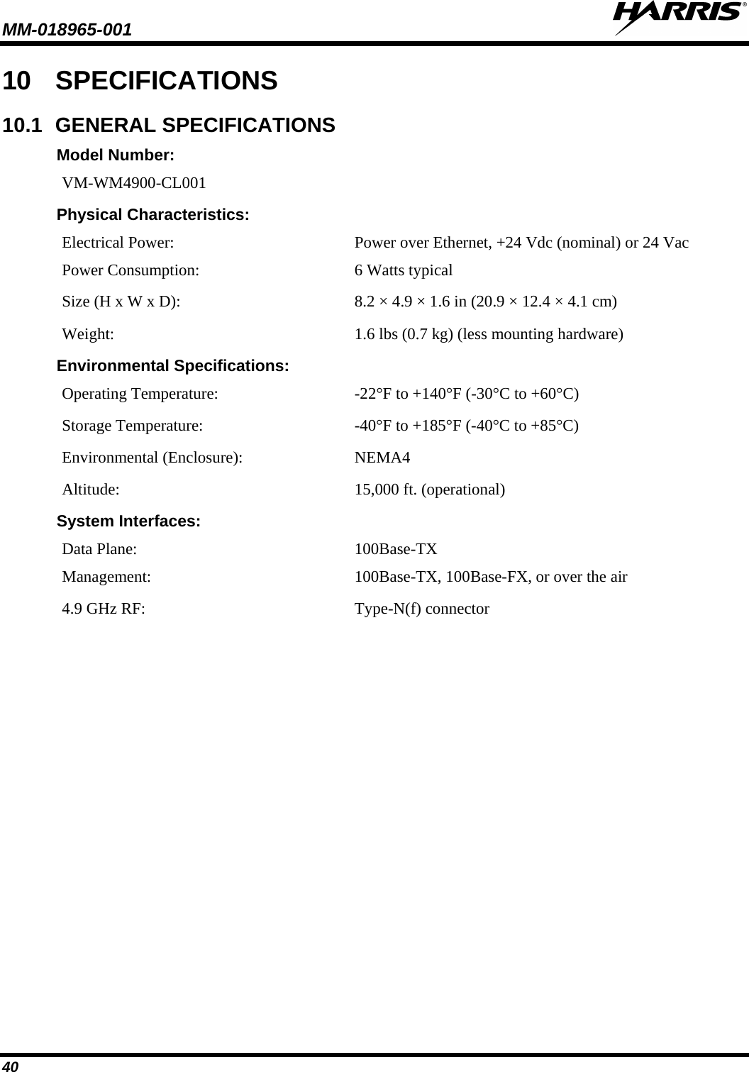 MM-018965-001   40 10 SPECIFICATIONS 10.1 GENERAL SPECIFICATIONS Model Number: VM-WM4900-CL001 Physical Characteristics: Electrical Power: Power over Ethernet, +24 Vdc (nominal) or 24 Vac Power Consumption:  6 Watts typical Size (H x W x D): 8.2 × 4.9 × 1.6 in (20.9 × 12.4 × 4.1 cm) Weight: 1.6 lbs (0.7 kg) (less mounting hardware) Environmental Specifications: Operating Temperature: -22°F to +140°F (-30°C to +60°C) Storage Temperature:  -40°F to +185°F (-40°C to +85°C) Environmental (Enclosure): NEMA4 Altitude: 15,000 ft. (operational) System Interfaces: Data Plane: 100Base-TX  Management: 100Base-TX, 100Base-FX, or over the air 4.9 GHz RF: Type-N(f) connector 