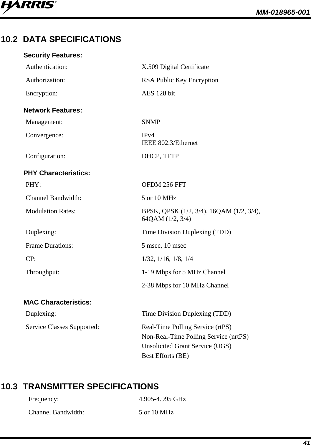  MM-018965-001  41 10.2 DATA SPECIFICATIONS Security Features: Authentication:  X.509 Digital Certificate Authorization: RSA Public Key Encryption Encryption: AES 128 bit Network Features: Management:  SNMP Convergence:  IPv4  IEEE 802.3/Ethernet Configuration: DHCP, TFTP PHY Characteristics: PHY: OFDM 256 FFT Channel Bandwidth: 5 or 10 MHz Modulation Rates: BPSK, QPSK (1/2, 3/4), 16QAM (1/2, 3/4),  64QAM (1/2, 3/4) Duplexing: Time Division Duplexing (TDD) Frame Durations: 5 msec, 10 msec CP:  1/32, 1/16, 1/8, 1/4 Throughput:  1-19 Mbps for 5 MHz Channel 2-38 Mbps for 10 MHz Channel MAC Characteristics: Duplexing: Time Division Duplexing (TDD) Service Classes Supported: Real-Time Polling Service (rtPS)  Non-Real-Time Polling Service (nrtPS)  Unsolicited Grant Service (UGS) Best Efforts (BE) 10.3 TRANSMITTER SPECIFICATIONS Frequency: 4.905-4.995 GHz Channel Bandwidth: 5 or 10 MHz 