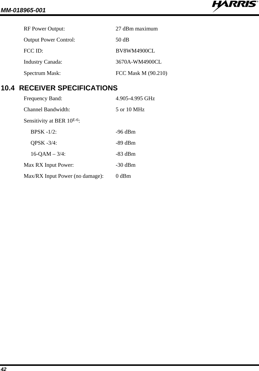 MM-018965-001   42 RF Power Output: 27 dBm maximum Output Power Control:  50 dB FCC ID:  BV8WM4900CL Industry Canada: 3670A-WM4900CL Spectrum Mask: FCC Mask M (90.210) 10.4 RECEIVER SPECIFICATIONS Frequency Band: 4.905-4.995 GHz Channel Bandwidth: 5 or 10 MHz Sensitivity at BER 10E-6:    BPSK -1/2:  -96 dBm  QPSK -3/4:  -89 dBm  16-QAM – 3/4:  -83 dBm Max RX Input Power:   -30 dBm Max/RX Input Power (no damage): 0 dBm    