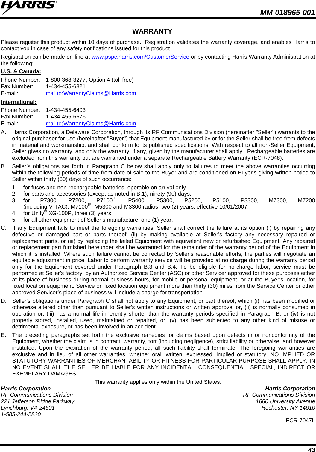  MM-018965-001  43 WARRANTY Please register this product within 10 days of purchase.  Registration validates the warranty coverage, and enables Harris to contact you in case of any safety notifications issued for this product.  Registration can be made on-line at www.pspc.harris.com/CustomerService or by contacting Harris Warranty Administration at the following: U.S. &amp; Canada: Phone Number:  1-800-368-3277, Option 4 (toll free) Fax Number:  1-434-455-6821  E-mail:    mailto:WarrantyClaims@Harris.com  International: Phone Number:  1-434-455-6403 Fax Number:  1-434-455-6676 E-mail:    mailto:WarrantyClaims@Harris.com  A.  Harris Corporation, a Delaware Corporation, through its RF Communications Division (hereinafter &quot;Seller&quot;) warrants to the original purchaser for use (hereinafter &quot;Buyer&quot;) that Equipment manufactured by or for the Seller shall be free from defects in material and workmanship, and shall conform to its published specifications. With respect to all non-Seller Equipment, Seller gives no warranty, and only the warranty, if any, given by the manufacturer shall apply.  Rechargeable batteries are excluded from this warranty but are warranted under a separate Rechargeable Battery Warranty (ECR-7048). B.  Seller’s obligations set forth in Paragraph C below shall apply only to failures to meet the above warranties occurring within the following periods of time from date of sale to the Buyer and are conditioned on Buyer’s giving written notice to Seller within thirty (30) days of such occurrence: 1. for fuses and non-rechargeable batteries, operable on arrival only. 2. for parts and accessories (except as noted in B.1), ninety (90) days. 3. for P7300, P7200, P7100IP, P5400, P5300, P5200, P5100, P3300, M7300, M7200  (including V-TAC), M7100IP, M5300 and M3300 radios, two (2) years, effective 10/01/2007. 4. for Unity® XG-100P, three (3) years. 5. for all other equipment of Seller’s manufacture, one (1) year. C. If any Equipment fails to meet the foregoing warranties, Seller shall correct the failure at its option (i) by repairing any defective or damaged part or parts thereof, (ii) by making available at Seller’s factory any necessary repaired or replacement parts, or (iii) by replacing the failed Equipment with equivalent new or refurbished Equipment. Any repaired or replacement part furnished hereunder shall be warranted for the remainder of the warranty period of the Equipment in which it is installed. Where such failure cannot be corrected by Seller’s reasonable efforts, the parties will negotiate an equitable adjustment in price. Labor to perform warranty service will be provided at no charge during the warranty period only for the Equipment covered under Paragraph B.3 and B.4. To be eligible for no-charge labor, service must be performed at Seller’s factory, by an Authorized Service Center (ASC) or other Servicer approved for these purposes either at its place of business during normal business hours, for mobile or personal equipment, or at the Buyer’s location, for fixed location equipment. Service on fixed location equipment more than thirty (30) miles from the Service Center or other approved Servicer’s place of business will include a charge for transportation. D.  Seller’s obligations under Paragraph C shall not apply to any Equipment, or part thereof, which (i) has been modified or otherwise altered other than pursuant to Seller’s written instructions or written approval or, (ii) is normally consumed in operation or, (iii) has a normal life inherently shorter than the warranty periods specified in Paragraph B, or (iv) is not properly stored, installed, used, maintained or repaired, or, (v) has been subjected to any other kind of misuse or detrimental exposure, or has been involved in an accident. E.  The preceding paragraphs set forth the exclusive remedies for claims based upon defects in or nonconformity of the Equipment, whether the claim is in contract, warranty, tort (including negligence), strict liability or otherwise, and however instituted. Upon the expiration of the warranty period, all such liability shall terminate. The foregoing warranties are exclusive and in lieu of all other warranties, whether oral, written, expressed, implied or statutory. NO IMPLIED OR STATUTORY WARRANTIES OF MERCHANTABILITY OR FITNESS FOR PARTICULAR PURPOSE SHALL APPLY. IN NO EVENT SHALL THE SELLER BE LIABLE FOR ANY INCIDENTAL, CONSEQUENTIAL, SPECIAL, INDIRECT OR EXEMPLARY DAMAGES. This warranty applies only within the United States. Harris Corporation Harris Corporation RF Communications Division RF Communications Division 221 Jefferson Ridge Parkway 1680 University Avenue Lynchburg, VA 24501 Rochester, NY 14610 1-585-244-5830 ECR-7047L 