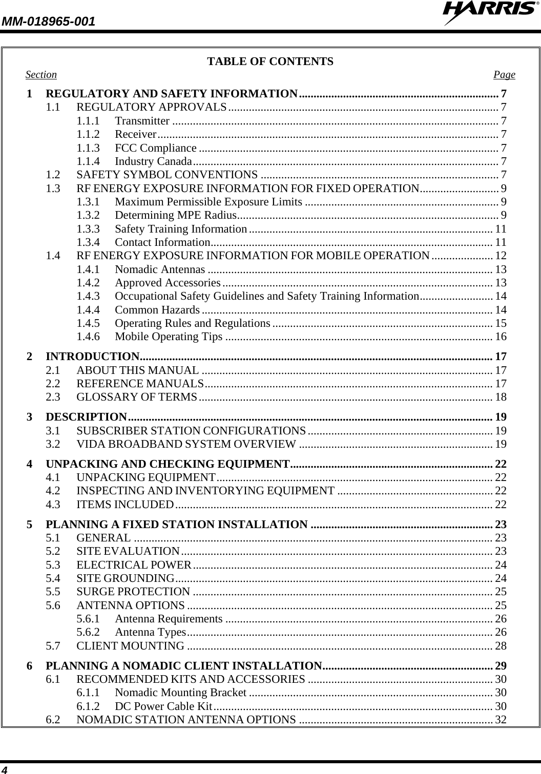 MM-018965-001   4 TABLE OF CONTENTS Section Page 1 REGULATORY AND SAFETY INFORMATION .................................................................... 7 1.1 REGULATORY APPROVALS ............................................................................................ 7 1.1.1 Transmitter ............................................................................................................... 7 1.1.2 Receiver .................................................................................................................... 7 1.1.3 FCC Compliance ...................................................................................................... 7 1.1.4 Industry Canada ........................................................................................................ 7 1.2 SAFETY SYMBOL CONVENTIONS ................................................................................. 7 1.3 RF ENERGY EXPOSURE INFORMATION FOR FIXED OPERATION ........................... 9 1.3.1 Maximum Permissible Exposure Limits .................................................................. 9 1.3.2 Determining MPE Radius ......................................................................................... 9 1.3.3 Safety Training Information ................................................................................... 11 1.3.4 Contact Information ................................................................................................ 11 1.4 RF ENERGY EXPOSURE INFORMATION FOR MOBILE OPERATION ..................... 12 1.4.1 Nomadic Antennas ................................................................................................. 13 1.4.2 Approved Accessories ............................................................................................ 13 1.4.3 Occupational Safety Guidelines and Safety Training Information ......................... 14 1.4.4 Common Hazards ................................................................................................... 14 1.4.5 Operating Rules and Regulations ........................................................................... 15 1.4.6 Mobile Operating Tips ........................................................................................... 16 2 INTRODUCTION ........................................................................................................................ 17 2.1 ABOUT THIS MANUAL ................................................................................................... 17 2.2 REFERENCE MANUALS .................................................................................................. 17 2.3 GLOSSARY OF TERMS .................................................................................................... 18 3 DESCRIPTION ............................................................................................................................ 19 3.1 SUBSCRIBER STATION CONFIGURATIONS ............................................................... 19 3.2 VIDA BROADBAND SYSTEM OVERVIEW .................................................................. 19 4 UNPACKING AND CHECKING EQUIPMENT ..................................................................... 22 4.1 UNPACKING EQUIPMENT .............................................................................................. 22 4.2 INSPECTING AND INVENTORYING EQUIPMENT ..................................................... 22 4.3 ITEMS INCLUDED ............................................................................................................ 22 5 PLANNING A FIXED STATION INSTALLATION .............................................................. 23 5.1 GENERAL .......................................................................................................................... 23 5.2 SITE EVALUATION .......................................................................................................... 23 5.3 ELECTRICAL POWER ...................................................................................................... 24 5.4 SITE GROUNDING ............................................................................................................ 24 5.5 SURGE PROTECTION ...................................................................................................... 25 5.6 ANTENNA OPTIONS ........................................................................................................ 25 5.6.1 Antenna Requirements ........................................................................................... 26 5.6.2 Antenna Types ........................................................................................................ 26 5.7 CLIENT MOUNTING ........................................................................................................ 28 6 PLANNING A NOMADIC CLIENT INSTALLATION .......................................................... 29 6.1 RECOMMENDED KITS AND ACCESSORIES ............................................................... 30 6.1.1 Nomadic Mounting Bracket ................................................................................... 30 6.1.2 DC Power Cable Kit ............................................................................................... 30 6.2 NOMADIC STATION ANTENNA OPTIONS .................................................................. 32 