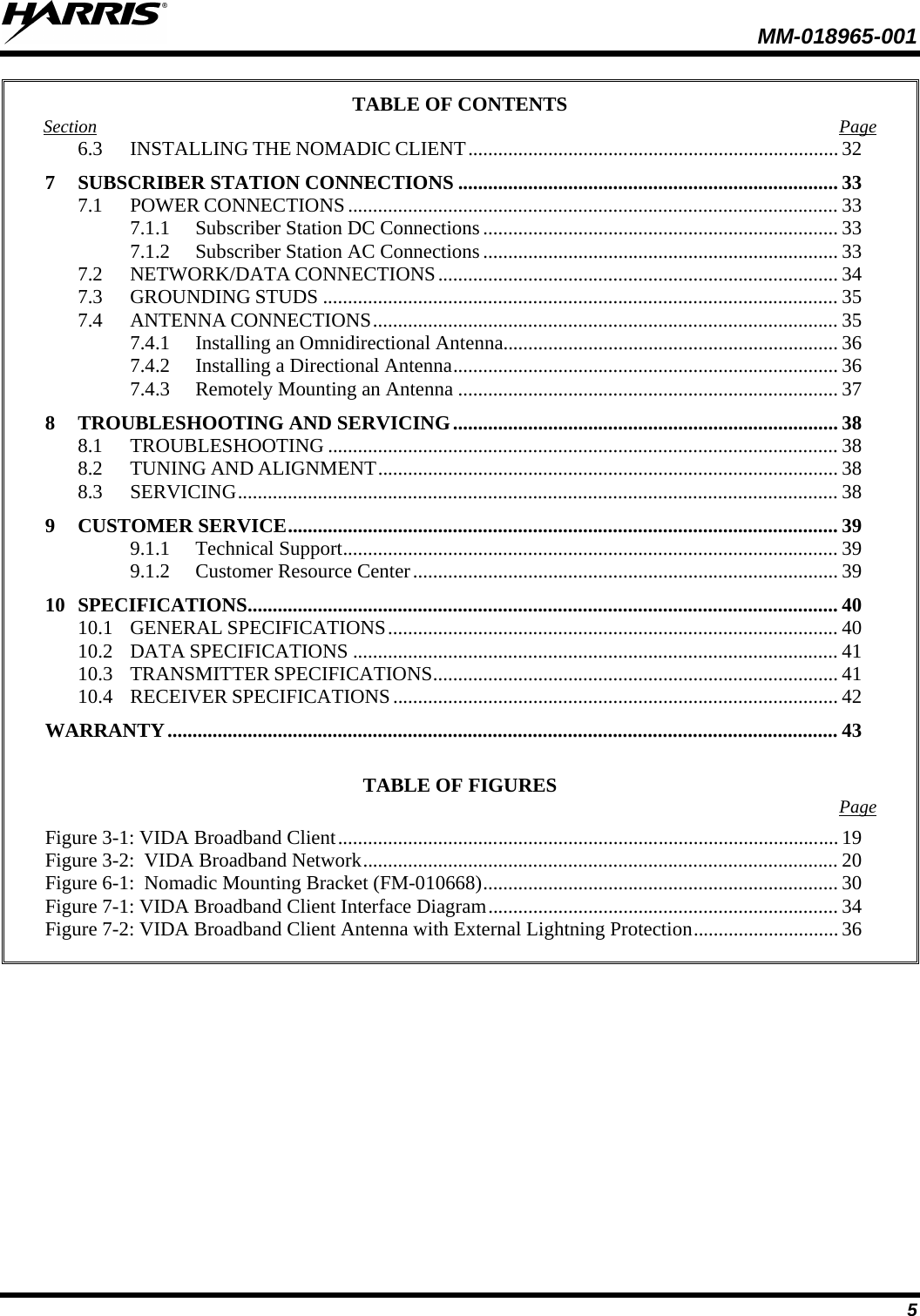  MM-018965-001   5 TABLE OF CONTENTS Section Page 6.3 INSTALLING THE NOMADIC CLIENT .......................................................................... 32 7 SUBSCRIBER STATION CONNECTIONS ............................................................................ 33 7.1 POWER CONNECTIONS .................................................................................................. 33 7.1.1 Subscriber Station DC Connections ....................................................................... 33 7.1.2 Subscriber Station AC Connections ....................................................................... 33 7.2 NETWORK/DATA CONNECTIONS ................................................................................ 34 7.3 GROUNDING STUDS ....................................................................................................... 35 7.4 ANTENNA CONNECTIONS ............................................................................................. 35 7.4.1 Installing an Omnidirectional Antenna................................................................... 36 7.4.2 Installing a Directional Antenna ............................................................................. 36 7.4.3 Remotely Mounting an Antenna ............................................................................ 37 8 TROUBLESHOOTING AND SERVICING ............................................................................. 38 8.1 TROUBLESHOOTING ...................................................................................................... 38 8.2 TUNING AND ALIGNMENT ............................................................................................ 38 8.3 SERVICING ........................................................................................................................ 38 9 CUSTOMER SERVICE .............................................................................................................. 39 9.1.1 Technical Support ................................................................................................... 39 9.1.2 Customer Resource Center ..................................................................................... 39 10 SPECIFICATIONS ...................................................................................................................... 40 10.1 GENERAL SPECIFICATIONS .......................................................................................... 40 10.2 DATA SPECIFICATIONS ................................................................................................. 41 10.3 TRANSMITTER SPECIFICATIONS ................................................................................. 41 10.4 RECEIVER SPECIFICATIONS ......................................................................................... 42 WARRANTY ...................................................................................................................................... 43  TABLE OF FIGURES  Page  Figure 3-1: VIDA Broadband Client .................................................................................................... 19 Figure 3-2:  VIDA Broadband Network ............................................................................................... 20 Figure 6-1:  Nomadic Mounting Bracket (FM-010668) ....................................................................... 30 Figure 7-1: VIDA Broadband Client Interface Diagram ...................................................................... 34 Figure 7-2: VIDA Broadband Client Antenna with External Lightning Protection ............................. 36  