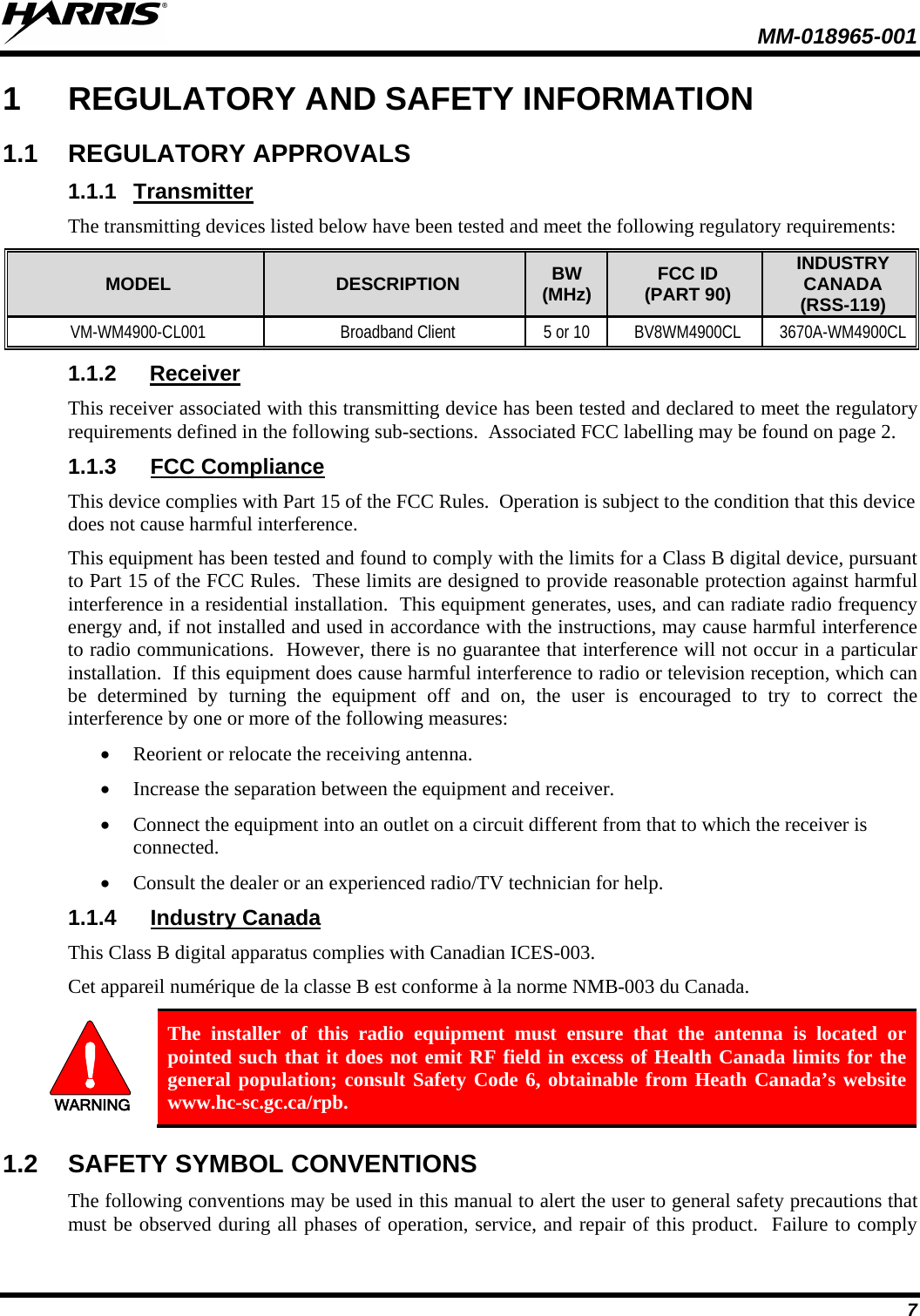  MM-018965-001   7 1  REGULATORY AND SAFETY INFORMATION 1.1 REGULATORY APPROVALS 1.1.1 Transmitter The transmitting devices listed below have been tested and meet the following regulatory requirements: MODEL DESCRIPTION BW (MHz) FCC ID (PART 90) INDUSTRY CANADA (RSS-119) VM-WM4900-CL001 Broadband Client 5 or 10 BV8WM4900CL 3670A-WM4900CL 1.1.2 Receiver This receiver associated with this transmitting device has been tested and declared to meet the regulatory requirements defined in the following sub-sections.  Associated FCC labelling may be found on page 2. 1.1.3 FCC Compliance This device complies with Part 15 of the FCC Rules.  Operation is subject to the condition that this device does not cause harmful interference. This equipment has been tested and found to comply with the limits for a Class B digital device, pursuant to Part 15 of the FCC Rules.  These limits are designed to provide reasonable protection against harmful interference in a residential installation.  This equipment generates, uses, and can radiate radio frequency energy and, if not installed and used in accordance with the instructions, may cause harmful interference to radio communications.  However, there is no guarantee that interference will not occur in a particular installation.  If this equipment does cause harmful interference to radio or television reception, which can be determined by turning the equipment off and on, the user is encouraged to try to correct the interference by one or more of the following measures: • Reorient or relocate the receiving antenna. • Increase the separation between the equipment and receiver. • Connect the equipment into an outlet on a circuit different from that to which the receiver is connected. • Consult the dealer or an experienced radio/TV technician for help. 1.1.4 Industry Canada This Class B digital apparatus complies with Canadian ICES-003. Cet appareil numérique de la classe B est conforme à la norme NMB-003 du Canada. WARNING The installer of this radio equipment must ensure that the antenna is located or pointed such that it does not emit RF field in excess of Health Canada limits for the general population; consult Safety Code 6, obtainable from Heath Canada’s website www.hc-sc.gc.ca/rpb. 1.2 SAFETY SYMBOL CONVENTIONS The following conventions may be used in this manual to alert the user to general safety precautions that must be observed during all phases of operation, service, and repair of this product.  Failure to comply 