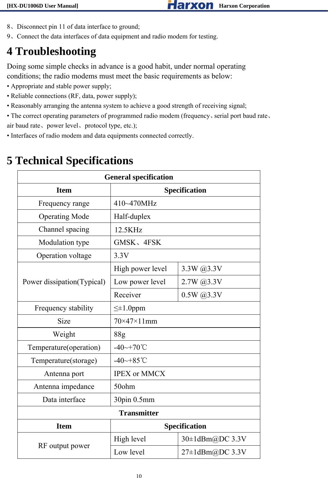 [HX-DU1006D User Manual]                                                 Harxon Corporation                                                                     10 8、Disconnect pin 11 of data interface to ground;   9、Connect the data interfaces of data equipment and radio modem for testing.   4 Troubleshooting Doing some simple checks in advance is a good habit, under normal operating conditions; the radio modems must meet the basic requirements as below: &bull; Appropriate and stable power supply; &bull; Reliable connections (RF, data, power supply); &bull; Reasonably arranging the antenna system to achieve a good strength of receiving signal; &bull; The correct operating parameters of programmed radio modem (frequency、serial port baud rate、air baud rate、power level、protocol type, etc.); &bull; Interfaces of radio modem and data equipments connected correctly.    5 Technical Specifications General specification Item Specification Frequency range  410~470MHz Operating Mode  Half-duplex Channel spacing  12.5KHz Modulation type  GMSK、4FSK Operation voltage  3.3V Power dissipation(Typical) High power level  3.3W @3.3V Low power level  2.7W @3.3V Receiver 0.5W @3.3V Frequency stability  &le;&plusmn;1.0ppm Size 70&times;47&times;11mm Weight 88g Temperature(operation) -40~+70℃ Temperature(storage) -40~+85℃ Antenna port  IPEX or MMCX Antenna impedance  50ohm Data interface  30pin 0.5mm Transmitter Item Specification RF output power  High level  30&plusmn;1dBm@DC 3.3V Low level  27&plusmn;1dBm@DC 3.3V 