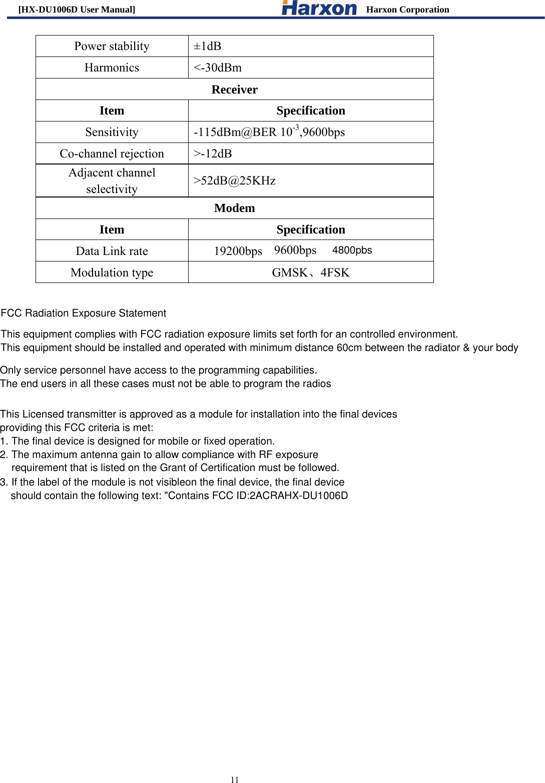 [HX-DU1006D User Manual]                                                 Harxon Corporation                                                                     11 Power stability  &plusmn;1dB Harmonics <-30dBm Receiver Item Specification Sensitivity -115dBm@BER 10-3,9600bps Co-channel rejection  >-12dB Adjacent channel selectivity  >52dB@25KHz Modem Item Specification Data Link rate                     19200bps 9600bps Modulation type  GMSK、4FSK  Only service personnel have access to the programming capabilities. The end users in all these cases must not be able to program the radios4800pbsFCC Radiation Exposure StatementThis equipment complies with FCC radiation exposure limits set forth for an controlled environment. This equipment should be installed and operated with minimum distance 60cm between the radiator &amp; your bodyThis Licensed transmitter is approved as a module for installation into the final devices providing this FCC criteria is met: 1. The final device is designed for mobile or fixed operation. 2. The maximum antenna gain to allow compliance with RF exposure requirement that is listed on the Grant of Certification must be followed. 3. If the label of the module is not visibleon the final device, the final device should contain the following text: "Contains FCC ID:2ACRAHX-DU1006D
