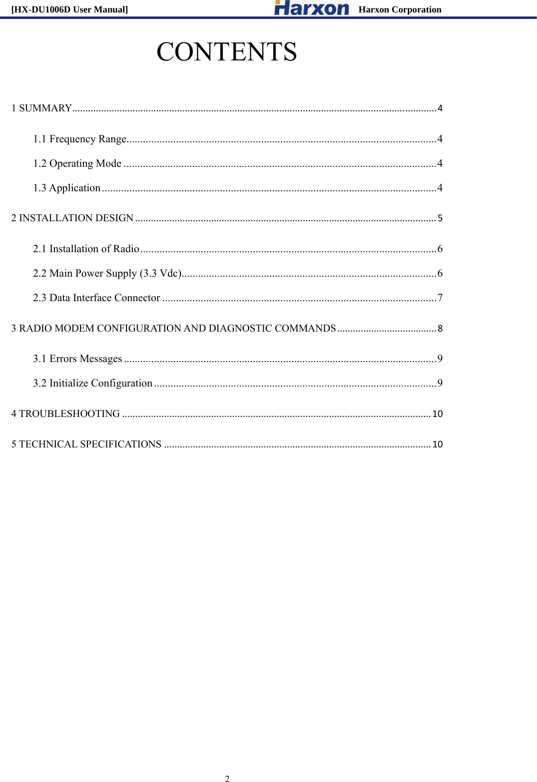 [HX-DU1006D User Manual]                                                 Harxon Corporation                                                                     2 CONTENTS  1 SUMMARY...........................................................................................................................................41.1 Frequency Range ................................................................................................................. 41.2 Operating Mode .................................................................................................................. 41.3 Application .......................................................................................................................... 42 INSTALLATION DESIGN...................................................................................................................52.1 Installation of Radio ............................................................................................................ 62.2 Main Power Supply (3.3 Vdc) ............................................................................................. 62.3 Data Interface Connector .................................................................................................... 73 RADIO MODEM CONFIGURATION AND DIAGNOSTIC COMMANDS......................................83.1 Errors Messages .................................................................................................................. 93.2 Initialize Configuration ....................................................................................................... 94 TROUBLESHOOTING......................................................................................................................105 TECHNICAL SPECIFICATIONS......................................................................................................10          