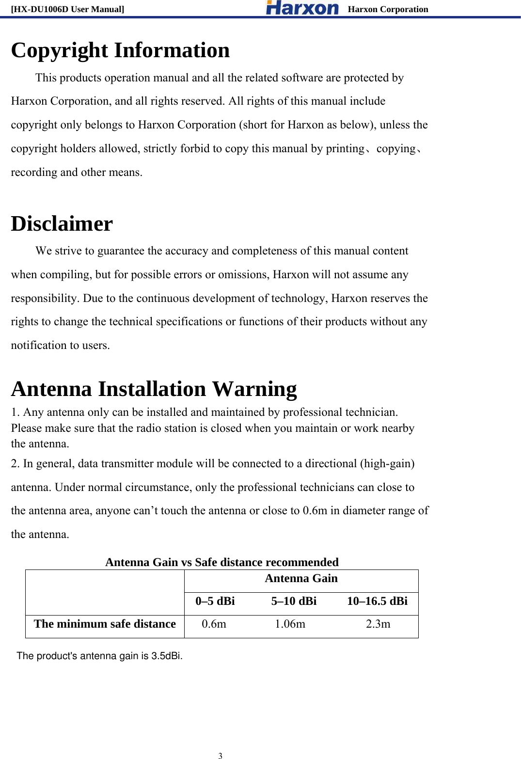 [HX-DU1006D User Manual]                                                 Harxon Corporation                                                                     3 Copyright Information This products operation manual and all the related software are protected by Harxon Corporation, and all rights reserved. All rights of this manual include copyright only belongs to Harxon Corporation (short for Harxon as below), unless the copyright holders allowed, strictly forbid to copy this manual by printing、copying、recording and other means.    Disclaimer         We strive to guarantee the accuracy and completeness of this manual content when compiling, but for possible errors or omissions, Harxon will not assume any responsibility. Due to the continuous development of technology, Harxon reserves the rights to change the technical specifications or functions of their products without any notification to users.      Antenna Installation Warning 1. Any antenna only can be installed and maintained by professional technician. Please make sure that the radio station is closed when you maintain or work nearby the antenna.   2. In general, data transmitter module will be connected to a directional (high-gain) antenna. Under normal circumstance, only the professional technicians can close to the antenna area, anyone can&rsquo;t touch the antenna or close to 0.6m in diameter range of the antenna.     Antenna Gain vs Safe distance recommended  Antenna Gain 0&ndash;5 dBi      5&ndash;10 dBi     10&ndash;16.5 dBi The minimum safe distance   0.6m        1.06m          2.3m   The product's antenna gain is 3.5dBi. 