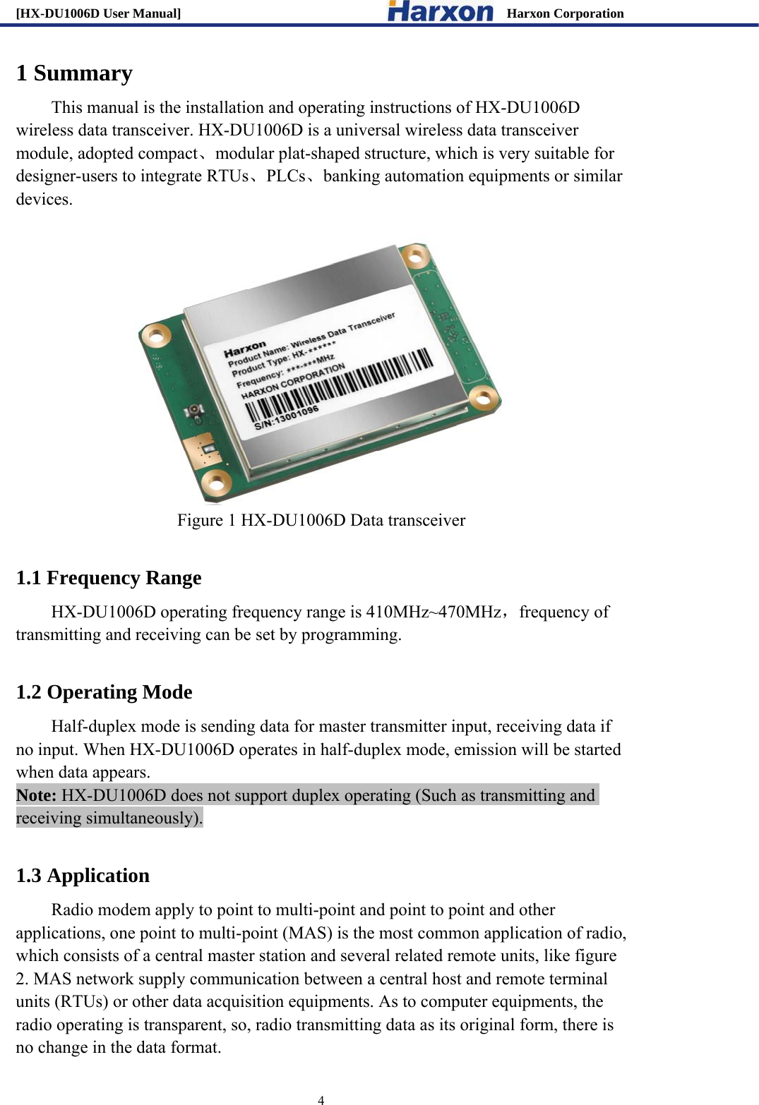 [HX-DU1006D User Manual]                                                 Harxon Corporation                                                                     4 1 Summary This manual is the installation and operating instructions of HX-DU1006D wireless data transceiver. HX-DU1006D is a universal wireless data transceiver module, adopted compact、modular plat-shaped structure, which is very suitable for designer-users to integrate RTUs、PLCs、banking automation equipments or similar devices.   Figure 1 HX-DU1006D Data transceiver  1.1 Frequency Range HX-DU1006D operating frequency range is 410MHz~470MHz，frequency of transmitting and receiving can be set by programming.  1.2 Operating Mode Half-duplex mode is sending data for master transmitter input, receiving data if no input. When HX-DU1006D operates in half-duplex mode, emission will be started when data appears.   Note: HX-DU1006D does not support duplex operating (Such as transmitting and receiving simultaneously).  1.3 Application     Radio modem apply to point to multi-point and point to point and other applications, one point to multi-point (MAS) is the most common application of radio, which consists of a central master station and several related remote units, like figure 2. MAS network supply communication between a central host and remote terminal units (RTUs) or other data acquisition equipments. As to computer equipments, the radio operating is transparent, so, radio transmitting data as its original form, there is no change in the data format.   