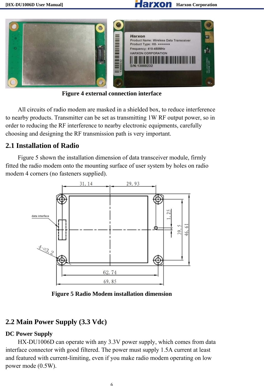 [HX-DU1006D User Manual]                                                 Harxon Corporation                                                                     6     Figure 4 external connection interface  All circuits of radio modem are masked in a shielded box, to reduce interference to nearby products. Transmitter can be set as transmitting 1W RF output power, so in order to reducing the RF interference to nearby electronic equipments, carefully choosing and designing the RF transmission path is very important.   2.1 Installation of Radio Figure 5 shown the installation dimension of data transceiver module, firmly fitted the radio modem onto the mounting surface of user system by holes on radio modem 4 corners (no fasteners supplied).    Figure 5 Radio Modem installation dimension  2.2 Main Power Supply (3.3 Vdc) DC Power Supply HX-DU1006D can operate with any 3.3V power supply, which comes from data interface connector with good filtered. The power must supply 1.5A current at least and featured with current-limiting, even if you make radio modem operating on low power mode (0.5W).   