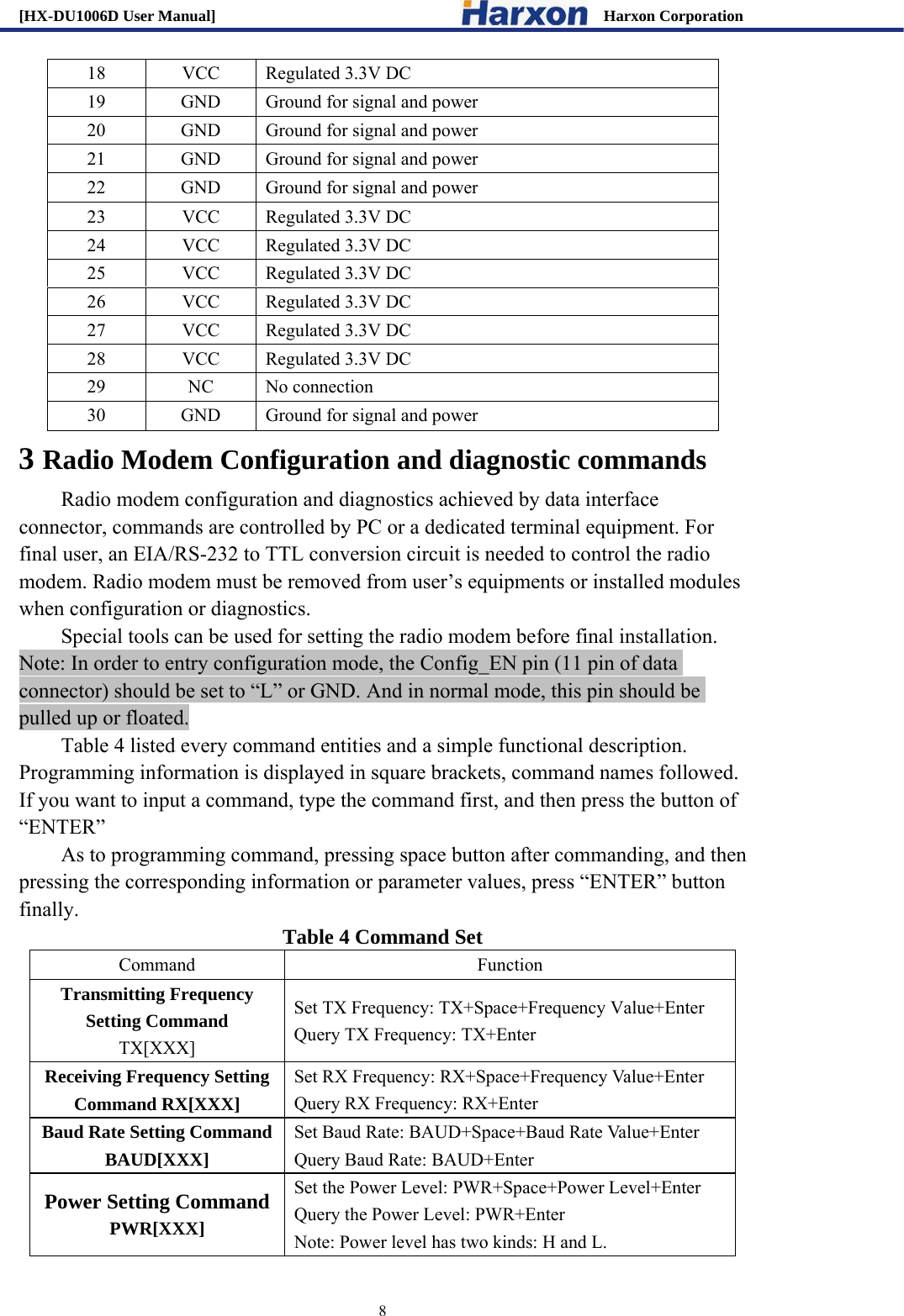 [HX-DU1006D User Manual]                                                 Harxon Corporation                                                                     8 18  VCC  Regulated 3.3V DC 19  GND  Ground for signal and power 20  GND  Ground for signal and power 21  GND  Ground for signal and power 22  GND  Ground for signal and power 23  VCC  Regulated 3.3V DC 24  VCC  Regulated 3.3V DC 25  VCC  Regulated 3.3V DC 26  VCC  Regulated 3.3V DC 27  VCC  Regulated 3.3V DC 28  VCC  Regulated 3.3V DC 29 NC No connection 30  GND  Ground for signal and power 3 Radio Modem Configuration and diagnostic commands   Radio modem configuration and diagnostics achieved by data interface connector, commands are controlled by PC or a dedicated terminal equipment. For final user, an EIA/RS-232 to TTL conversion circuit is needed to control the radio modem. Radio modem must be removed from user&rsquo;s equipments or installed modules when configuration or diagnostics.   Special tools can be used for setting the radio modem before final installation.   Note: In order to entry configuration mode, the Config_EN pin (11 pin of data connector) should be set to &ldquo;L&rdquo; or GND. And in normal mode, this pin should be pulled up or floated. Table 4 listed every command entities and a simple functional description. Programming information is displayed in square brackets, command names followed. If you want to input a command, type the command first, and then press the button of &ldquo;ENTER&rdquo; As to programming command, pressing space button after commanding, and then pressing the corresponding information or parameter values, press &ldquo;ENTER&rdquo; button finally.  Table 4 Command Set Command Function Transmitting Frequency Setting Command TX[XXX] Set TX Frequency: TX+Space+Frequency Value+Enter Query TX Frequency: TX+Enter Receiving Frequency Setting Command RX[XXX] Set RX Frequency: RX+Space+Frequency Value+Enter Query RX Frequency: RX+Enter Baud Rate Setting Command   BAUD[XXX] Set Baud Rate: BAUD+Space+Baud Rate Value+Enter Query Baud Rate: BAUD+Enter Power Setting Command PWR[XXX] Set the Power Level: PWR+Space+Power Level+Enter Query the Power Level: PWR+Enter Note: Power level has two kinds: H and L.   