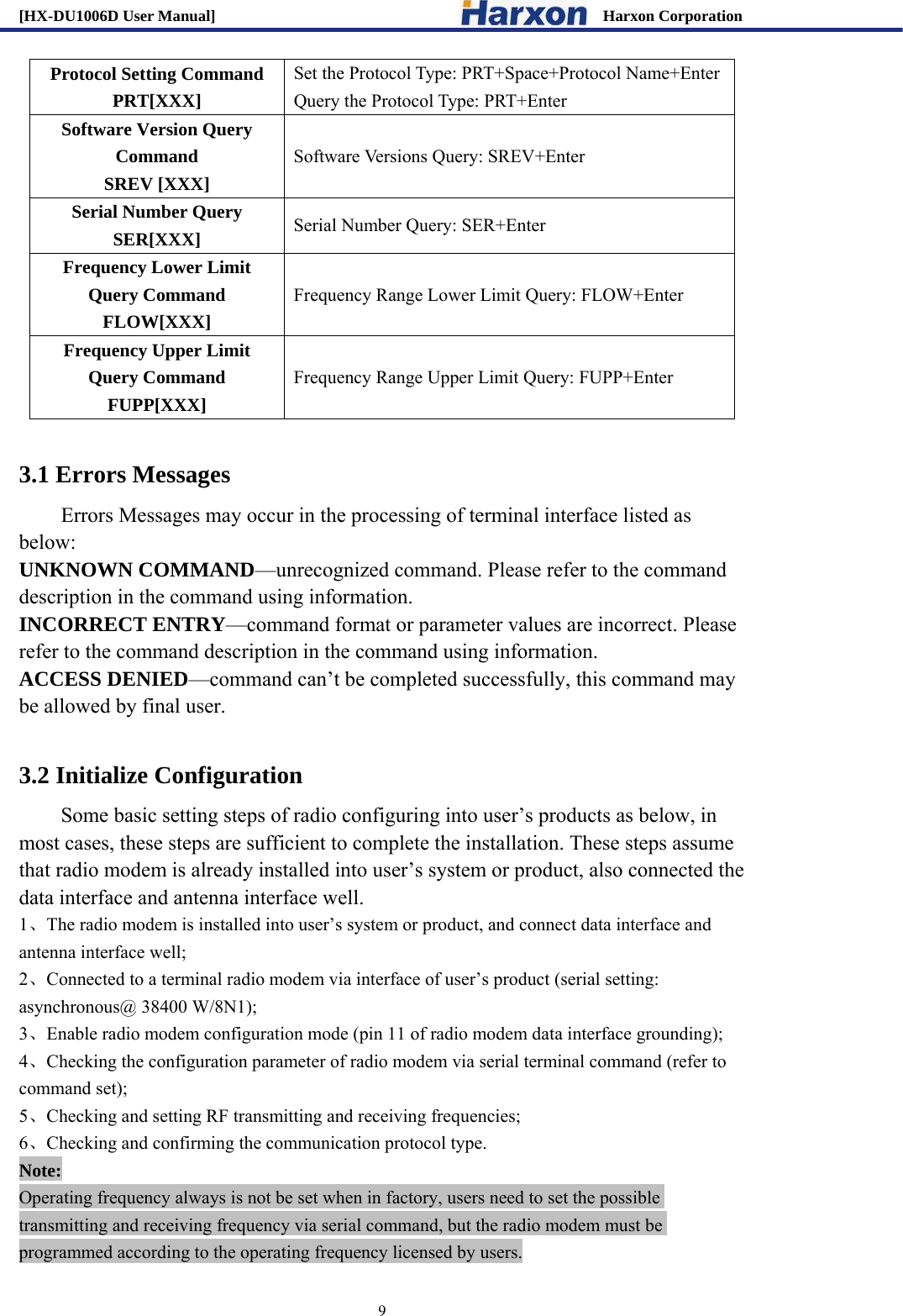 [HX-DU1006D User Manual]                                                 Harxon Corporation                                                                     9 Protocol Setting Command PRT[XXX] Set the Protocol Type: PRT+Space+Protocol Name+Enter Query the Protocol Type: PRT+Enter Software Version Query Command SREV [XXX] Software Versions Query: SREV+Enter Serial Number Query SER[XXX] Serial Number Query: SER+Enter Frequency Lower Limit Query Command   FLOW[XXX] Frequency Range Lower Limit Query: FLOW+Enter Frequency Upper Limit Query Command   FUPP[XXX] Frequency Range Upper Limit Query: FUPP+Enter  3.1 Errors Messages Errors Messages may occur in the processing of terminal interface listed as below: UNKNOWN COMMAND&mdash;unrecognized command. Please refer to the command description in the command using information. INCORRECT ENTRY&mdash;command format or parameter values are incorrect. Please refer to the command description in the command using information. ACCESS DENIED&mdash;command can&rsquo;t be completed successfully, this command may be allowed by final user.  3.2 Initialize Configuration Some basic setting steps of radio configuring into user&rsquo;s products as below, in most cases, these steps are sufficient to complete the installation. These steps assume that radio modem is already installed into user&rsquo;s system or product, also connected the data interface and antenna interface well. 1、The radio modem is installed into user&rsquo;s system or product, and connect data interface and antenna interface well;   2、Connected to a terminal radio modem via interface of user&rsquo;s product (serial setting: asynchronous@ 38400 W/8N1); 3、Enable radio modem configuration mode (pin 11 of radio modem data interface grounding); 4、Checking the configuration parameter of radio modem via serial terminal command (refer to command set); 5、Checking and setting RF transmitting and receiving frequencies;   6、Checking and confirming the communication protocol type. Note: Operating frequency always is not be set when in factory, users need to set the possible transmitting and receiving frequency via serial command, but the radio modem must be programmed according to the operating frequency licensed by users.   